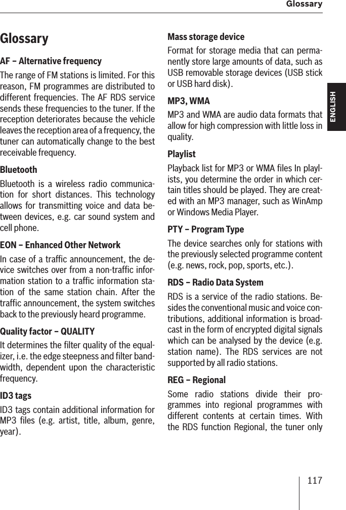 117 Glossary ENGLISH DEUTSCHFRANÇAISITALIANONEDERLANDSSVENSKAGlossaryAF – Alternative frequency The range of FM stations is limited. For this reason, FM programmes are distributed to different frequencies. The AF RDS service sends these frequencies to the tuner. If the reception deteriorates because the vehicle leaves the reception area of a frequency, the tuner can automatically change to the best receivable frequency.Bluetooth Bluetooth is a wireless radio communica-tion for short distances. This technology allows for transmitting voice and data be-tween devices, e.g. car sound system and cell phone.EON – Enhanced Other Network In case of a trafﬁ c announcement, the de-vice switches over from a non-trafﬁ c infor-mation station to a trafﬁ c information sta-tion of the same station chain. After the trafﬁ c announcement, the system switches back to the previously heard programme.Quality factor – QUALITYIt determines the ﬁ lter quality of the equal-izer, i.e. the edge steepness and ﬁ lter band-width, dependent upon the characteristic frequency.ID3 tags ID3 tags contain additional information for MP3 ﬁ les (e.g. artist, title, album, genre, year).Mass storage deviceFormat for storage media that can perma-nently store large amounts of data, such as USB removable storage devices (USB stick or USB hard disk).MP3, WMAMP3 and WMA are audio data formats that allow for high compression with little loss in quality.Playlist Playback list for MP3 or WMA ﬁ les In playl-ists, you determine the order in which cer-tain titles should be played. They are creat-ed with an MP3 manager, such as WinAmp or Windows Media Player.PTY – Program Type The device searches only for stations with the previously selected programme content (e.g. news, rock, pop, sports, etc.).RDS – Radio Data System RDS is a service of the radio stations. Be-sides the conventional music and voice con-tributions, additional information is broad-cast in the form of encrypted digital signals which can be analysed by the device (e.g. station name). The RDS services are not supported by all radio stations.REG – RegionalSome radio stations divide their pro-grammes into regional programmes with different contents at certain times. With the RDS function Regional, the tuner only 
