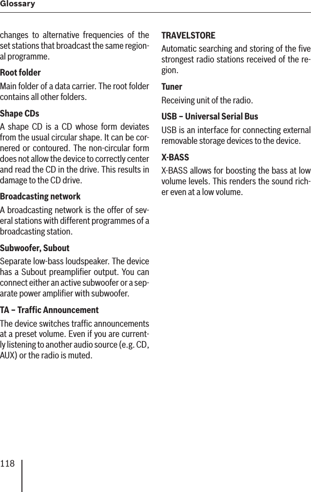 118Glossary changes to alternative frequencies of the set stations that broadcast the same region-al programme.Root folder Main folder of a data carrier. The root folder contains all other folders.Shape CDs A shape CD is a CD whose form deviates from the usual circular shape. It can be cor-nered or contoured. The non-circular form does not allow the device to correctly center and read the CD in the drive. This results in damage to the CD drive.Broadcasting network A broadcasting network is the offer of sev-eral stations with different programmes of a broadcasting station.Subwoofer ,  SuboutSeparate low-bass loudspeaker. The device has a Subout preampliﬁ er output. You can connect either an active subwoofer or a sep-arate power ampliﬁ er with subwoofer.TA – Trafﬁ c Announcement The device switches trafﬁ c announcements at a preset volume. Even if you are current-ly listening to another audio source (e.g. CD, AUX) or the radio is muted.TRAVELSTORE Automatic searching and storing of the ﬁ ve strongest radio stations received of the re-gion.Tuner Receiving unit of the radio.USB – Universal Serial Bus USB is an interface for connecting external removable storage devices to the device.X-BASS X-BASS allows for boosting the bass at low volume levels. This renders the sound rich-er even at a low volume.