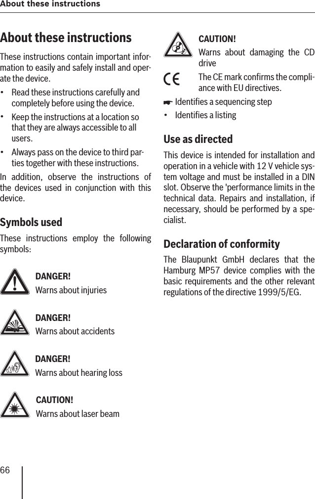 66About these instructionsAbout these instructionsThese instructions contain important infor-mation to easily and safely install and oper-ate the device.Read these instructions carefully and completely before using the device.Keep the instructions at a location so that they are always accessible to all users.Always pass on the device to third par-ties together with these instructions.In addition, observe the instructions of the devices used in conjunction with this device.Symbols usedThese instructions employ the following symbols:DANGER!Warns about injuriesDANGER!Warns about accidentsDANGER!Warns about hearing lossCAUTION!Warns about laser beam•••CAUTION!Warns about damaging the CD driveThe CE mark conﬁ rms the compli-ance with EU directives.Identiﬁ es a sequencing stepIdentiﬁ es a listingUse as directed This device is intended for installation and operation in a vehicle with 12 V vehicle sys-tem voltage and must be installed in a DIN slot. Observe the &apos;performance limits in the technical data. Repairs and installation, if necessary, should be performed by a spe-cialist.Declaration of conformityThe Blaupunkt GmbH declares that the Hamburg MP57 device complies with the basic requirements and the other relevant regulations of the directive 1999/5/EG.쏅•