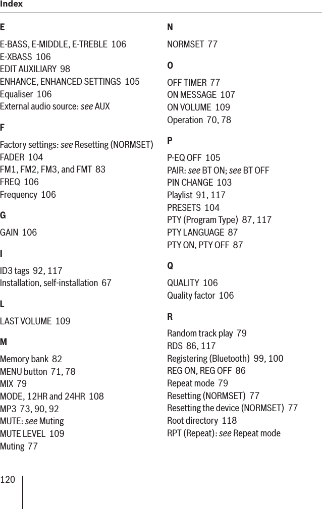 120Index EE-BASS, E-MIDDLE, E-TREBLE  106E-XBASS  106EDIT AUXILIARY  98ENHANCE, ENHANCED SETTINGS  105Equaliser  106External audio source: see AUXFFactory settings: see Resetting (NORMSET)FADER  104FM1, FM2, FM3, and FMT  83FREQ  106Frequency  106GGAIN  106IID3 tags  92, 117Installation, self-installation  67LLAST VOLUME  109MMemory bank  82MENU button  71, 78MIX  79MODE, 12HR and 24HR  108MP3  73, 90, 92MUTE: see MutingMUTE LEVEL  109Muting  77NNORMSET  77OOFF TIMER  77ON MESSAGE  107ON VOLUME  109Operation  70, 78PP-EQ OFF  105PAIR: see BT ON; see BT OFFPIN CHANGE  103Playlist  91, 117PRESETS  104PTY (Program Type)  87, 117PTY LANGUAGE  87PTY ON, PTY OFF  87QQUALITY  106Quality factor  106RRandom track play  79RDS  86, 117Registering (Bluetooth)  99, 100REG ON, REG OFF  86Repeat mode  79Resetting (NORMSET)  77Resetting the device (NORMSET)  77Root directory  118RPT (Repeat): see Repeat mode