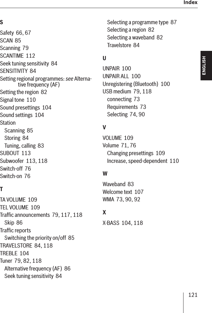 121  Index ENGLISH DEUTSCHFRANÇAISITALIANONEDERLANDSSVENSKASSafety  66, 67SCAN  85Scanning  79SCANTIME  112Seek tuning sensitivity  84SENSITIVITY  84Setting regional programmes: see Alterna-tive frequency (AF)Setting the region  82Signal tone  110Sound presettings  104Sound settings  104StationScanning  85Storing  84Tuning, calling  83SUBOUT  113Subwoofer  113, 118Switch-off  76Switch-on  76TTA VOLUME  109TEL VOLUME  109Trafﬁ c announcements  79, 117, 118Skip  86Trafﬁ c reportsSwitching the priority on/off  85TRAVELSTORE  84, 118TREBLE  104Tuner  79, 82, 118Alternative frequency (AF)  86Seek tuning sensitivity  84Selecting a programme type  87Selecting a region  82Selecting a waveband  82Travelstore  84UUNPAIR  100UNPAIR ALL  100Unregistering (Bluetooth)  100USB medium  79, 118connecting  73Requirements  73Selecting  74, 90VVOLUME  109Volume  71, 76Changing presettings  109Increase, speed-dependent  110WWaveband  83Welcome text  107WMA  73, 90, 92XX-BASS  104, 118