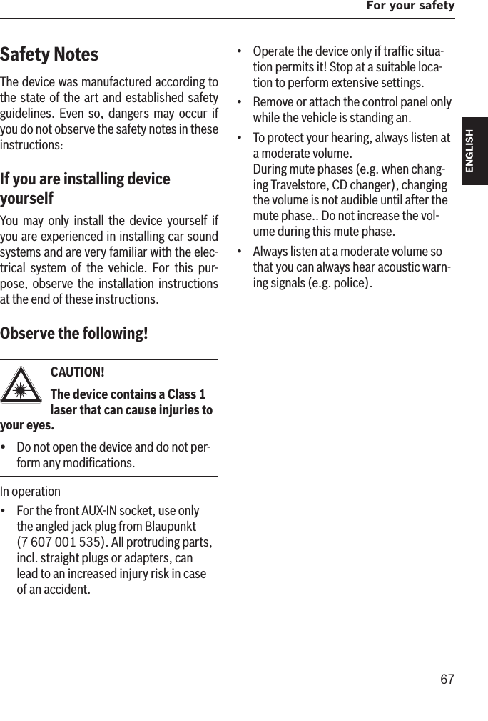 67  For your safetyENGLISH DEUTSCHFRANÇAISITALIANONEDERLANDSSVENSKASafety Notes The device was manufactured according to the state of the art and established safety guidelines. Even so, dangers may occur if you do not observe the safety notes in these instructions:If you are installing device yourself You may only install the device yourself if you are experienced in installing car sound systems and are very familiar with the elec-trical system of the vehicle. For this pur-pose, observe the installation instructions at the end of these instructions.Observe the following!CAUTION!The device contains a Class 1 laser that can cause injuries to your eyes.Do not open the device and do not per-form any modiﬁ cations.In operationFor the front AUX-IN socket, use only the angled jack plug from Blaupunkt (7 607 001 535). All protruding parts, incl. straight plugs or adapters, can lead to an increased injury risk in case of an accident.y•Operate the device only if trafﬁ c situa-tion permits it! Stop at a suitable loca-tion to perform extensive settings.Remove or attach the control panel only while the vehicle is standing an.To protect your hearing, always listen at a moderate volume.During mute phases (e.g. when chang-ing Travelstore, CD changer), changing the volume is not audible until after the mute phase.. Do not increase the vol-ume during this mute phase.Always listen at a moderate volume so that you can always hear acoustic warn-ing signals (e.g. police).••••