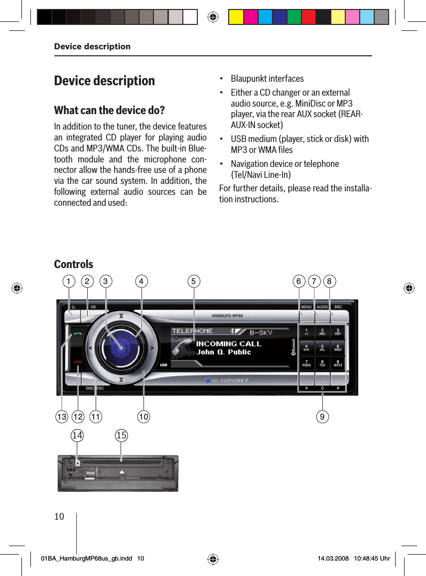 Device description 10Device descriptionWhat can the device do?In addition to the tuner, the device features an integrated CD player for playing audio CDs and MP3/WMA CDs. The built-in Blue-tooth module and the microphone con-nector allow the hands-free use of a phone via the car sound system. In addition, the following external audio sources can be connected and used:Controls 1011 916 7 852 4313 1214 15Blaupunkt interfacesEither a CD changer or an external audio source, e.g. MiniDisc or MP3 player, via the rear AUX socket (REAR-AUX-IN socket)USB medium (player, stick or disk) with MP3 or WMA ﬁ lesNavigation device or telephone (Tel/Navi Line-In)For further details, please read the installa-tion instructions.••••01BA_HamburgMP68us_gb.indd   1001BA_HamburgMP68us_gb.indd   10 14.03.2008   10:48:45 Uhr14.03.2008   10:48:45 Uhr
