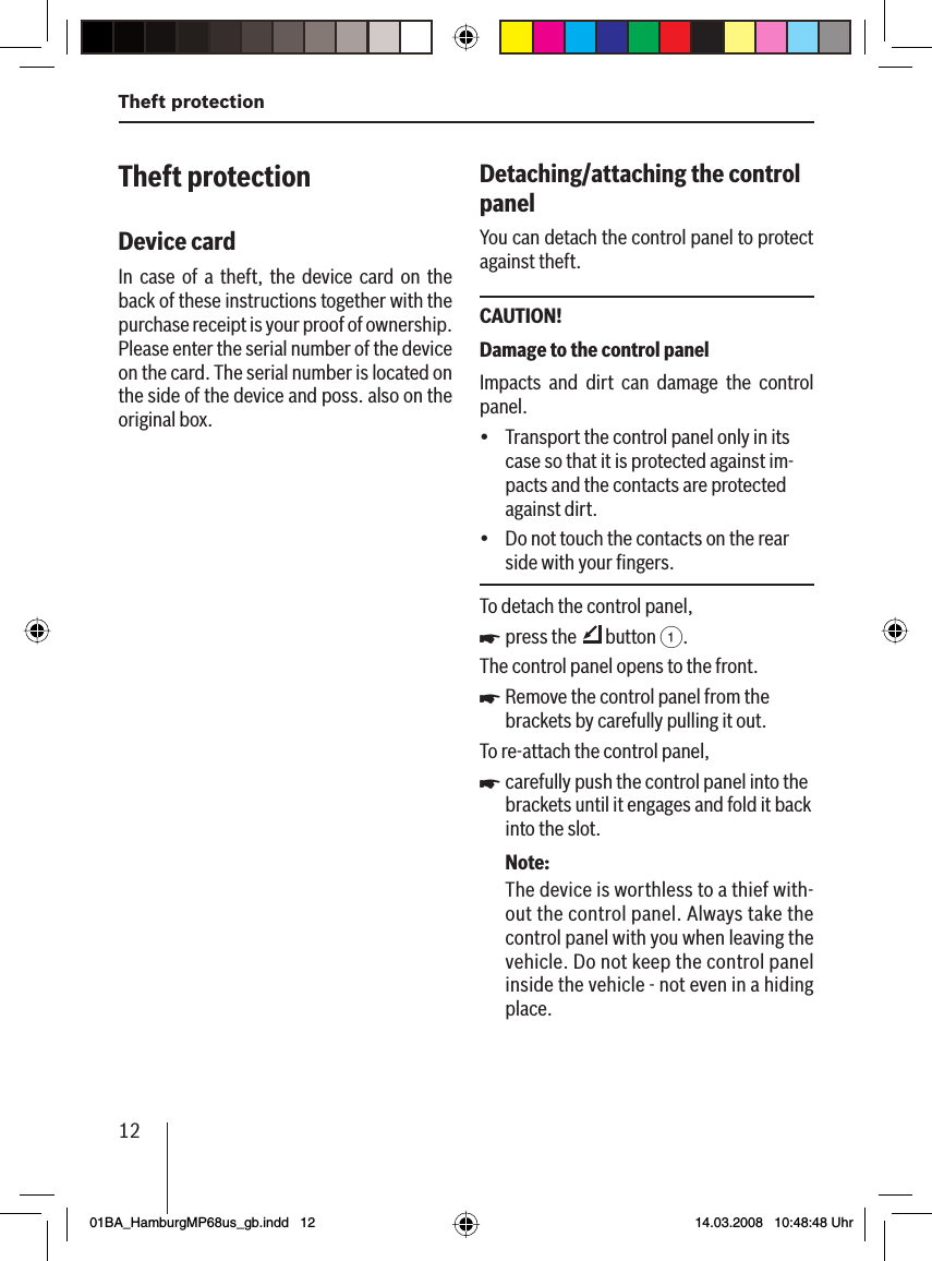 12Theft protectionTheft protectionDevice card In case of a theft, the device card on the back of these instructions together with the purchase receipt is your proof of ownership. Please enter the serial number of the device on the card. The serial number is located on the side of the device and poss. also on the original box.Detaching/attaching the control panel You can detach the control panel to protect against theft.CAUTION!Damage to the control panel Impacts and dirt can damage the control panel.Transport the control panel only in its case so that it is protected against im-pacts and the contacts are protected against dirt.Do not touch the contacts on the rear side with your ﬁ ngers.To detach the control panel,press the   button 1.The control panel opens to the front.Remove the control panel from the brackets by carefully pulling it out.To re-attach the control panel,carefully push the control panel into the brackets until it engages and fold it back into the slot.Note:The device is worthless to a thief with-out the control panel. Always take the control panel with you when leaving thevehicle. Do not keep the control panel inside the vehicle - not even in a hiding place. üüuuu01BA_HamburgMP68us_gb.indd   1201BA_HamburgMP68us_gb.indd   12 14.03.2008   10:48:48 Uhr14.03.2008   10:48:48 Uhr