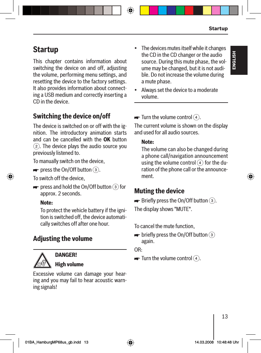 13  StartupFRANÇAIS ENGLISHESPAÑOLPORTUGUÊS中文한국어한국어StartupThis chapter contains information about switching the device on and off, adjusting the volume, performing menu settings, and resetting the device to the factory settings. It also provides information about connect-ing a USB medium and correctly inserting a CD in the device.Switching the device on/off  The device is switched on or off with the ig-nition. The introductory animation starts and can be cancelled with the OK button 2. The device plays the audio source you previously listened to.To manually switch on the device,press the On/Off button 3.To switch off the device,press and hold the On/Off button 3 for approx. 2 seconds.Note:To protect the vehicle battery if the igni-tion is switched off, the device automati-cally switches off after one hour.Adjusting the volume DANGER!High volumeExcessive volume can damage your hear-ing and you may fail to hear acoustic warn-ing signals!uuThe devices mutes itself while it changes the CD in the CD changer or the audio source. During this mute phase, the vol-ume may be changed, but it is not audi-ble. Do not increase the volume during a mute phase.Always set the device to a moderate volume.Turn the volume control 4.The current volume is shown on the display and used for all audio sources.Note:The volume can also be changed during a phone call/navigation announcement using the volume control 4 for the du-ration of the phone call or the announce-ment.Muting the device Brieﬂ y press the On/Off button 3.The display shows &quot;MUTE&quot;.To cancel the mute function,brieﬂ y press the On/Off button 3 again.OR:Turn the volume control 4.üüuuuu01BA_HamburgMP68us_gb.indd   1301BA_HamburgMP68us_gb.indd   13 14.03.2008   10:48:48 Uhr14.03.2008   10:48:48 Uhr