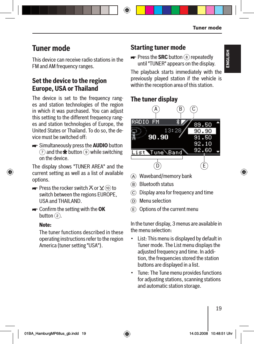 19  Tuner modeFRANÇAIS ENGLISHESPAÑOLPORTUGUÊS中文한국어한국어Tuner mode This device can receive radio stations in the FM and AM frequency ranges.Set the device to the region Europe, USA or Thailand  The device is set to the frequency rang-es and station technologies of the region in which it was purchased. You can adjust this setting to the different frequency rang-es and station technologies of Europe, the United States or Thailand. To do so, the de-vice must be switched off :Simultaneously press the AUDIO button 7 and the * button 9 while switching on the device.The display shows &quot;TUNER AREA&quot; and the current setting as well as a list of available options.Press the rocker switch   or   : to switch between the regions EUROPE, USA and THAILAND.Conﬁ rm the setting with the OK button 2.Note:The tuner functions described in these operating instructions refer to the region America (tuner setting &quot;USA&quot;).uuuStarting tuner modePress the SRC button 8 repeatedly until &quot;TUNER&quot; appears on the display.The playback starts immediately with the previously played station if the vehicle is within the reception area of this station.The tuner display A CBEDA Waveband/memory bankB Bluetooth statusC  Display area for frequency and timeD Menu selectionE  Options of the current menuIn the tuner display, 3 menus are available in the menu selection:List: This menu is displayed by default in Tuner mode. The List menu displays the adjusted frequency and time. In addi-tion, the frequencies stored the station buttons are displayed in a list.Tune: The Tune menu provides functions for adjusting stations, scanning stations and automatic station storage.u••01BA_HamburgMP68us_gb.indd   1901BA_HamburgMP68us_gb.indd   19 14.03.2008   10:48:51 Uhr14.03.2008   10:48:51 Uhr