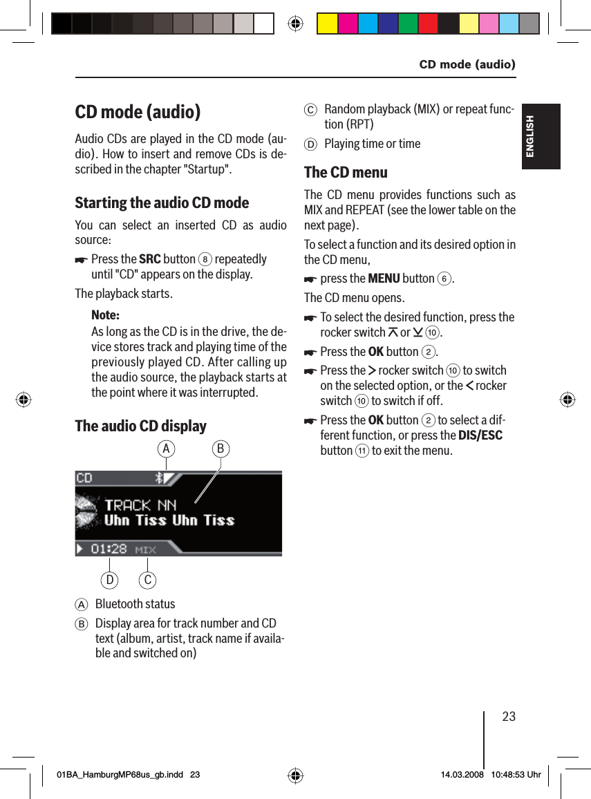 23  CD mode (audio)FRANÇAIS ENGLISHESPAÑOLPORTUGUÊS中文한국어한국어CD mode (audio)Audio CDs are played in the CD mode (au-dio). How to insert and remove CDs is de-scribed in the chapter &quot;Startup&quot;.Starting the audio CD mode You can select an inserted CD as audio source:Press the SRC button 8 repeatedly until &quot;CD&quot; appears on the display.The playback starts.Note:As long as the CD is in the drive, the de-vice stores track and playing time of the previously played CD. After calling up the audio source, the playback starts at the point where it was interrupted.The audio CD displayBACDA Bluetooth statusB  Display area for track number and CD text (album, artist, track name if availa-ble and switched on)uC Random playback (MIX) or repeat func-tion (RPT)D  Playing time or timeThe CD menuThe CD menu provides functions such as MIX and REPEAT (see the lower table on the next page).To select a function and its desired option in the CD menu,press the MENU button 6.The CD menu opens.To select the desired function, press the rocker switch   or   :.Press the OK button 2.Press the   rocker switch : to switch on the selected option, or the   rocker switch : to switch if off.Press the OK button 2 to select a dif-ferent function, or press the DIS/ESC button ; to exit the menu.uuuuu01BA_HamburgMP68us_gb.indd   2301BA_HamburgMP68us_gb.indd   23 14.03.2008   10:48:53 Uhr14.03.2008   10:48:53 Uhr