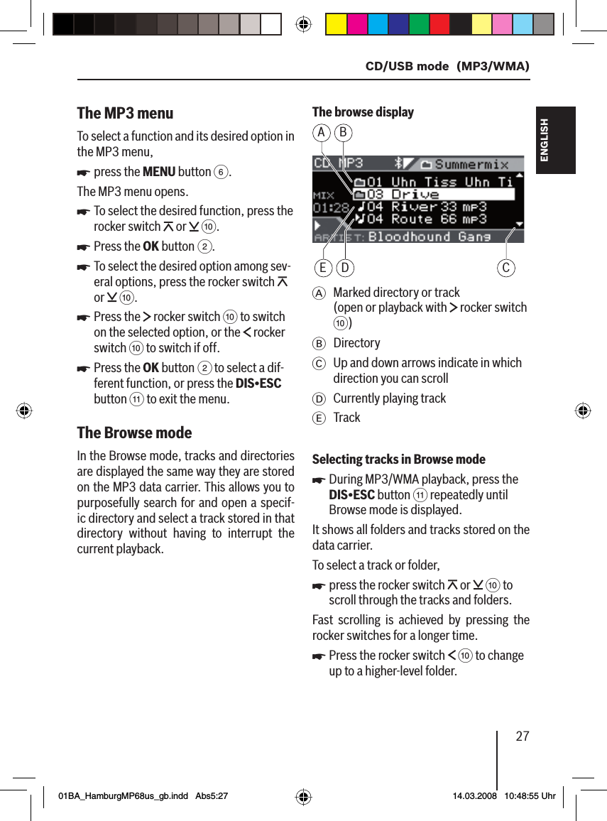 27  CD/USB mode  (MP3/WMA)FRANÇAIS ENGLISHESPAÑOLPORTUGUÊS中文한국어한국어The MP3 menuTo select a function and its desired option in the MP3 menu,press the MENU button 6.The MP3 menu opens.To select the desired function, press the rocker switch   or   :.Press the OK button 2.To select the desired option among sev-eral options, press the rocker switch   or   :.Press the   rocker switch : to switch on the selected option, or the   rocker switch : to switch if off.Press the OK button 2 to select a dif-ferent function, or press the DIS•ESC button ; to exit the menu.The Browse mode In the Browse mode, tracks and directories are displayed the same way they are stored on the MP3 data carrier. This allows you to purposefully search for and open a specif-ic directory and select a track stored in that directory without having to interrupt the current playback.uuuuuuThe browse displayA BE D CA  Marked directory or track (open or playback with   rocker switch :)B DirectoryC  Up and down arrows indicate in which direction you can scrollD Currently playing trackE TrackSelecting tracks in Browse modeDuring MP3/WMA playback, press the DIS•ESC button ; repeatedly until Browse mode is displayed.It shows all folders and tracks stored on the data carrier.To select a track or folder,press the rocker switch   or   : to scroll through the tracks and folders.Fast scrolling is achieved by pressing the rocker switches for a longer time.Press the rocker switch   : to change up to a higher-level folder.uuu01BA_HamburgMP68us_gb.indd   Abs5:2701BA_HamburgMP68us_gb.indd   Abs5:27 14.03.2008   10:48:55 Uhr14.03.2008   10:48:55 Uhr