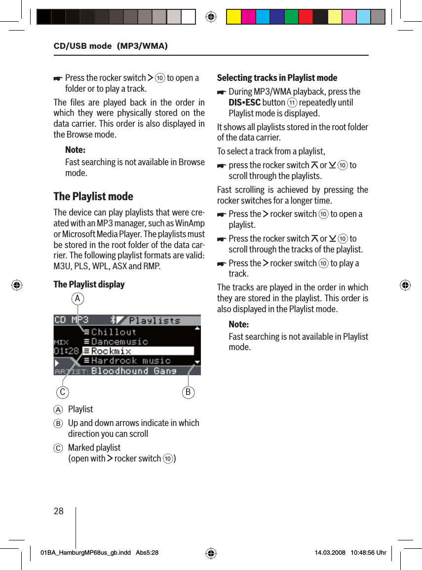 28CD/USB mode  (MP3/WMA)Press the rocker switch   : to open a folder or to play a track.The ﬁ les are played back in the order in which they were physically stored on the data carrier. This order is also displayed in the Browse mode.Note:Fast searching is not available in Browse mode.The Playlist mode The device can play playlists that were cre-ated with an MP3 manager, such as WinAmp or Microsoft Media Player. The playlists must be stored in the root folder of the data car-rier. The following playlist formats are valid: M3U, PLS, WPL, ASX and RMP.The Playlist displayAC BA PlaylistB  Up and down arrows indicate in which direction you can scrollC Marked playlist (open with   rocker switch :)uSelecting tracks in Playlist modeDuring MP3/WMA playback, press the DIS•ESC button ; repeatedly until Playlist mode is displayed.It shows all playlists stored in the root folder of the data carrier.To select a track from a playlist,press the rocker switch   or   : to scroll through the playlists.Fast scrolling is achieved by pressing the rocker switches for a longer time.Press the   rocker switch : to open a playlist.Press the rocker switch   or   : to scroll through the tracks of the playlist.Press the   rocker switch : to play a track.The tracks are played in the order in which they are stored in the playlist. This order is also displayed in the Playlist mode.Note:Fast searching is not available in Playlist mode.uuuuu01BA_HamburgMP68us_gb.indd   Abs5:2801BA_HamburgMP68us_gb.indd   Abs5:28 14.03.2008   10:48:56 Uhr14.03.2008   10:48:56 Uhr