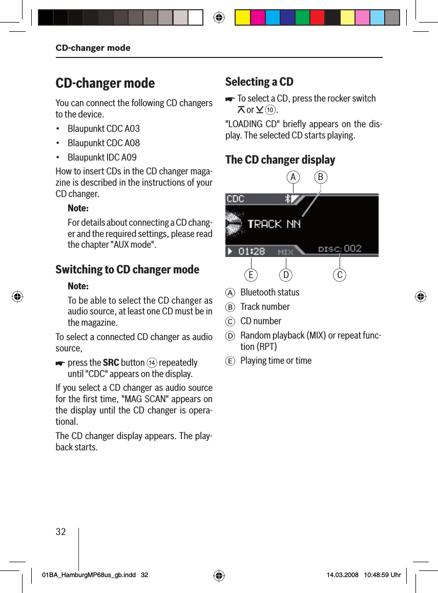 32CD-changer modeCD-changer modeYou can connect the following CD changers to the device.Blaupunkt CDC A03Blaupunkt CDC A08Blaupunkt IDC A09How to insert CDs in the CD changer maga-zine is described in the instructions of your CD changer.Note:For details about connecting a CD chang-er and the required settings, please read the chapter &quot;AUX mode&quot;.Switching to CD changer mode Note:To be able to select the CD changer as audio source, at least one CD must be in the magazine.To select a connected CD changer as audio source,press the SRC button &gt; repeatedly until &quot;CDC&quot; appears on the display.If you select a CD changer as audio source for the ﬁ rst time, &quot;MAG SCAN&quot; appears on the display until the CD changer is opera-tional.The CD changer display appears. The play-back starts.•••uSelecting a CDTo select a CD, press the rocker switch  or   :.&quot;LOADING CD&quot; brieﬂ y appears on the dis-play. The selected CD starts playing. The CD changer displayAD CEBA Bluetooth statusB Track numberC CD numberD Random playback (MIX) or repeat func-tion (RPT)E  Playing time or timeu01BA_HamburgMP68us_gb.indd   3201BA_HamburgMP68us_gb.indd   32 14.03.2008   10:48:59 Uhr14.03.2008   10:48:59 Uhr