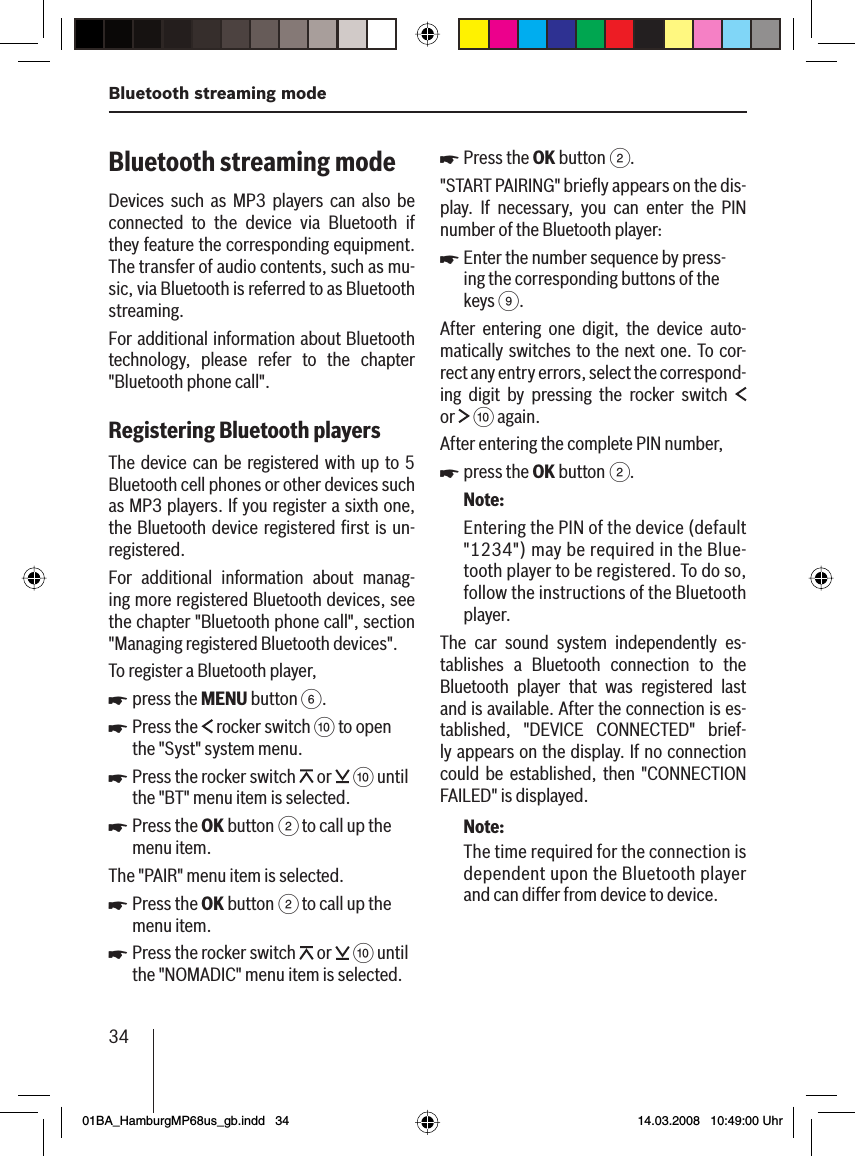 34Bluetooth streaming modeBluetooth streaming mode Devices such as MP3 players can also be connected to the device via Bluetooth if they feature the corresponding equipment. The transfer of audio contents, such as mu-sic, via Bluetooth is referred to as Bluetooth streaming.For additional information about Bluetooth technology, please refer to the chapter &quot;Bluetooth phone call&quot;.Registering Bluetooth players The device can be registered with up to 5 Bluetooth cell phones or other devices such as MP3 players. If you register a sixth one, the Bluetooth device registered ﬁ rst is un-registered.For additional information about manag-ing more registered Bluetooth devices, see the chapter &quot;Bluetooth phone call&quot;, section &quot;Managing registered Bluetooth devices&quot;.To register a Bluetooth player,press the MENU button 6.Press the   rocker switch : to open the &quot;Syst&quot; system menu.Press the rocker switch   or   : until the &quot;BT&quot; menu item is selected.Press the OK button 2 to call up the menu item.The &quot;PAIR&quot; menu item is selected.Press the OK button 2 to call up the menu item.Press the rocker switch   or   : until the &quot;NOMADIC&quot; menu item is selected.uuuuuuPress the OK button 2.&quot;START PAIRING&quot; brieﬂ y appears on the dis-play. If necessary, you can enter the PIN number of the Bluetooth player:Enter the number sequence by press-ing the corresponding buttons of the keys 9.After entering one digit, the device auto-matically switches to the next one. To cor-rect any entry errors, select the correspond-ing digit by pressing the rocker switch   or   : again.After entering the complete PIN number,press the OK button 2.Note:Entering the PIN of the device (default &quot;1234&quot;) may be required in the Blue-tooth player to be registered. To do so, follow the instructions of the Bluetooth player.The car sound system independently es-tablishes a Bluetooth connection   to the Bluetooth player that was registered last and is available. After the connection is es-tablished, &quot;DEVICE CONNECTED&quot; brief-ly appears on the display. If no connection could be established, then &quot;CONNECTION FAILED&quot; is displayed.Note:The time required for the connection is dependent upon the Bluetooth player and can differ from device to device.uuu01BA_HamburgMP68us_gb.indd   3401BA_HamburgMP68us_gb.indd   34 14.03.2008   10:49:00 Uhr14.03.2008   10:49:00 Uhr