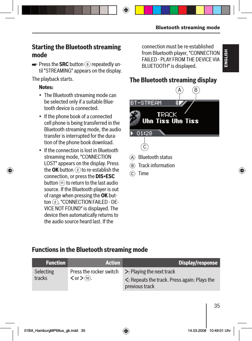 35  Bluetooth streaming modeFRANÇAIS ENGLISHESPAÑOLPORTUGUÊS中文한국어한국어Starting the Bluetooth streaming modePress the SRC button 8 repeatedly un-til &quot;STREAMING&quot; appears on the display.The playback starts.Notes:The Bluetooth streaming mode can be selected only if a suitable Blue-tooth device is connected.If the phone book of a connected cell phone is being transferred in the Bluetooth streaming mode, the audio transfer is interrupted for the dura-tion of the phone book download.If the connection is lost in Bluetooth streaming mode, &quot;CONNECTION LOST&quot; appears on the display. Press the OK button 2 to re-establish the connection, or press the DIS•ESC button ; to return to the last audio source. If the Bluetooth player is out of range when pressing the OK but-ton 2, &quot;CONNECTION FAILED - DE-VICE NOT FOUND&quot; is displayed. The device then automatically returns to the audio source heard last. If the u•••connection must be re-established from Bluetooth player, &quot;CONNECTION FAILED - PLAY FROM THE DEVICE VIA BLUETOOTH&quot; is displayed.The Bluetooth streaming displayBACA Bluetooth statusB Track informationC TimeFunctions in the Bluetooth streaming modeFunction Action Display/responseSelecting tracksPress the rocker switch  or   :.: Playing the next track: Repeats the track. Press again: Plays the previous track01BA_HamburgMP68us_gb.indd   3501BA_HamburgMP68us_gb.indd   35 14.03.2008   10:49:01 Uhr14.03.2008   10:49:01 Uhr