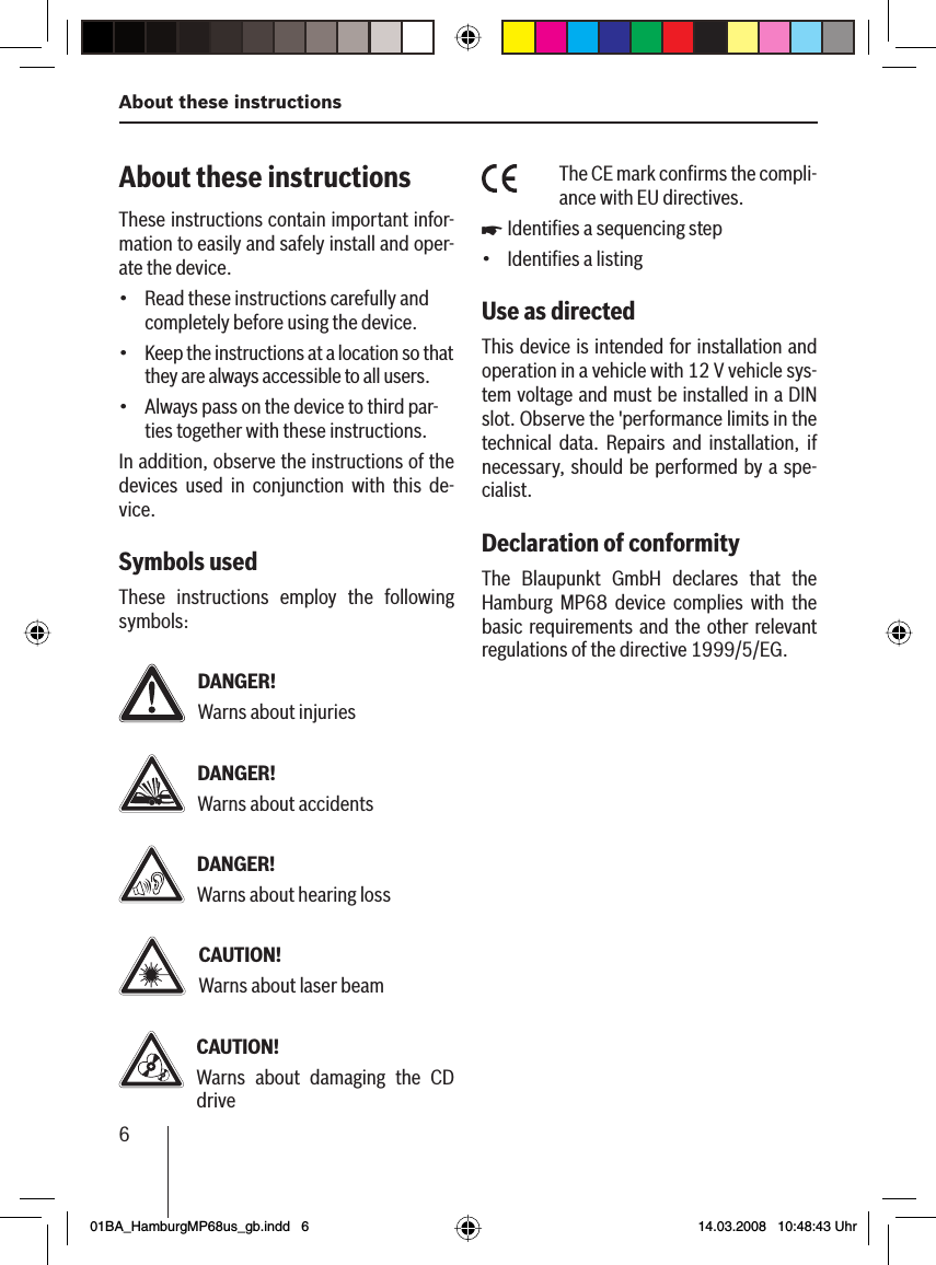 6About these instructionsAbout these instructionsThese instructions contain important infor-mation to easily and safely install and oper-ate the device.Read these instructions carefully and completely before using the device.Keep the instructions at a location so that they are always accessible to all users.Always pass on the device to third par-ties together with these instructions.In addition, observe the instructions of the devices used in conjunction with this de-vice.Symbols usedThese instructions employ the following symbols:DANGER!Warns about injuriesDANGER!Warns about accidentsDANGER!Warns about hearing lossCAUTION!Warns about laser beamCAUTION!Warns about damaging the CD drive•••The CE mark conﬁ rms the compli-ance with EU directives.Identiﬁ es a sequencing stepIdentiﬁ es a listingUse as directed This device is intended for installation and operation in a vehicle with 12 V vehicle sys-tem voltage and must be installed in a DIN slot. Observe the &apos;performance limits in the technical data. Repairs and installation, if necessary, should be performed by a spe-cialist.Declaration of conformityThe Blaupunkt GmbH declares that the Hamburg MP68 device complies with the basic requirements and the other relevant regulations of the directive 1999/5/EG.u•01BA_HamburgMP68us_gb.indd   601BA_HamburgMP68us_gb.indd   6 14.03.2008   10:48:43 Uhr14.03.2008   10:48:43 Uhr