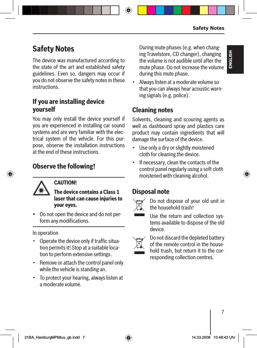 7 Safety NotesFRANÇAIS ENGLISHESPAÑOLPORTUGUÊS中文한국어한국어Safety Notes The device was manufactured according to the state of the art and established safety guidelines. Even so, dangers may occur if you do not observe the safety notes in these instructions.If you are installing device yourself You may only install the device yourself if you are experienced in installing car sound systems and are very familiar with the elec-trical system of the vehicle. For this pur-pose, observe the installation instructions at the end of these instructions.Observe the following!CAUTION! The device contains a Class 1 laser that can cause injuries to your eyes.Do not open the device and do not per-form any modiﬁ cations.In operationOperate the device only if trafﬁ c situa-tion permits it! Stop at a suitable loca-tion to perform extensive settings.Remove or attach the control panel only while the vehicle is standing an.To protect your hearing, always listen at a moderate volume.ü•••During mute phases (e.g. when chang-ing Travelstore, CD changer), changing the volume is not audible until after the mute phase. Do not increase the volume during this mute phase.Always listen at a moderate volume so that you can always hear acoustic warn-ing signals (e.g. police).Cleaning notes Solvents, cleaning and scouring agents as well as dashboard spray and plastics care product may contain ingredients that will damage the surface of the device.Use only a dry or slightly moistened cloth for cleaning the device.If necessary, clean the contacts of the control panel regularly using a soft cloth moistened with cleaning alcohol.Disposal note  Do not dispose of your old unit in the household trash!Use the return and collection sys-tems available to dispose of the old device.Do not discard the depleted battery of the remote control in the house-hold trash, but return it to the cor-responding collection centres.•••01BA_HamburgMP68us_gb.indd   701BA_HamburgMP68us_gb.indd   7 14.03.2008   10:48:43 Uhr14.03.2008   10:48:43 Uhr