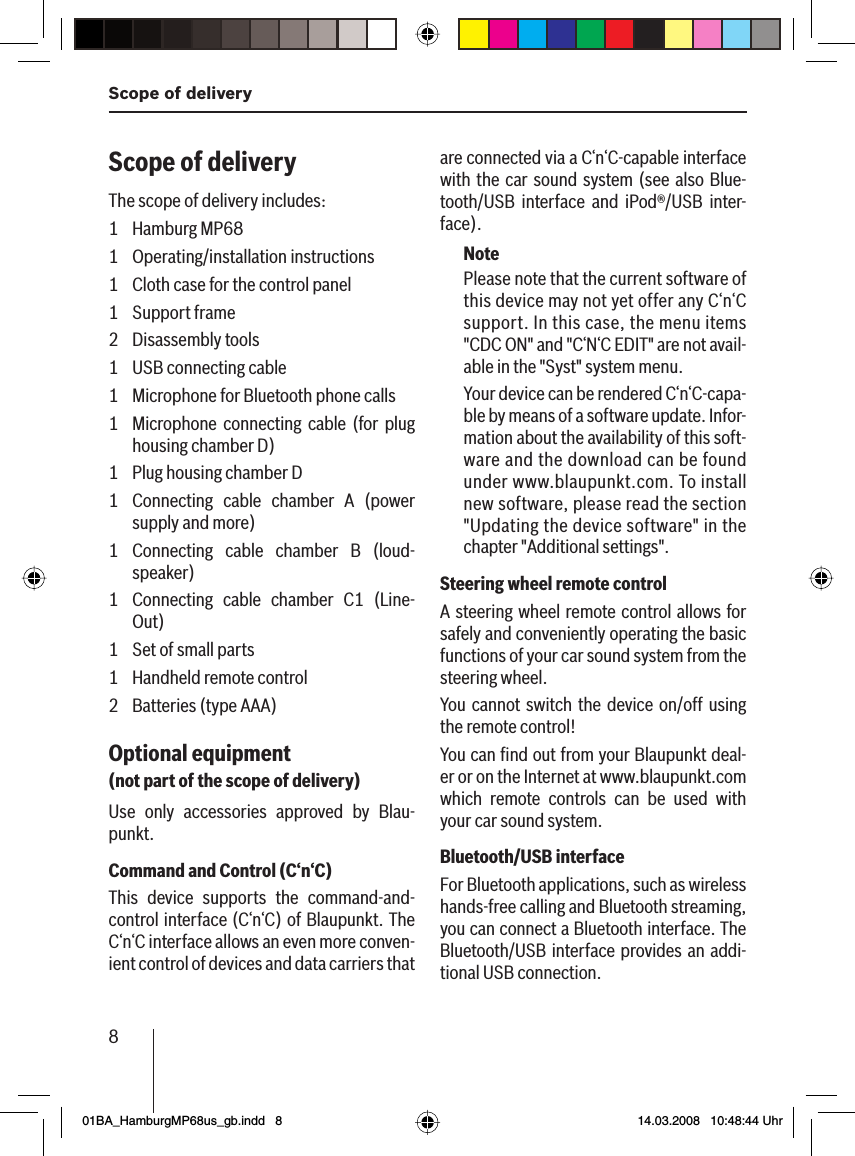 8Scope of deliveryScope of deliveryThe scope of delivery includes:1 Hamburg MP681 Operating/installation instructions1  Cloth case for the control panel1 Support frame2 Disassembly tools1 USB connecting cable1  Microphone for Bluetooth phone calls1  Microphone connecting cable (for plug housing chamber D)1  Plug housing chamber D1  Connecting cable chamber A (power supply and more)1 Connecting cable chamber B (loud-speaker)1  Connecting cable chamber C1 (Line-Out)1  Set of small parts1 Handheld remote control2  Batteries (type AAA)Optional equipment (not part of the scope of delivery)Use only accessories approved by Blau-punkt.Command and Control (C‘n‘C)This device supports the command-and-control interface (C‘n‘C) of Blaupunkt. The C‘n‘C interface allows an even more conven-ient control of devices and data carriers that are connected via a C‘n‘C-capable interface with the car sound system (see also Blue-tooth/USB interface and iPod®/USB inter-face).NotePlease note that the current software of this device may not yet offer any C‘n‘C support. In this case, the menu items &quot;CDC ON&quot; and &quot;C‘N‘C EDIT&quot; are not avail-able in the &quot;Syst&quot; system menu.Your device can be rendered C‘n‘C-capa-ble by means of a software update. Infor-mation about the availability of this soft-ware and the download can be found under www.blaupunkt.com. To install new software, please read the section &quot;Updating the device software&quot; in the chapter &quot;Additional settings&quot;.Steering wheel remote controlA steering wheel remote control allows for safely and conveniently operating the basic functions of your car sound system from the steering wheel.You cannot switch the device on/off using the remote control!You can ﬁ nd out from your Blaupunkt deal-er or on the Internet at www.blaupunkt.com which remote controls can be used with your car sound system.Bluetooth/USB interfaceFor Bluetooth applications, such as wireless hands-free calling and Bluetooth streaming, you can connect a Bluetooth interface. The Bluetooth/USB interface provides an addi-tional USB connection.01BA_HamburgMP68us_gb.indd   801BA_HamburgMP68us_gb.indd   8 14.03.2008   10:48:44 Uhr14.03.2008   10:48:44 Uhr
