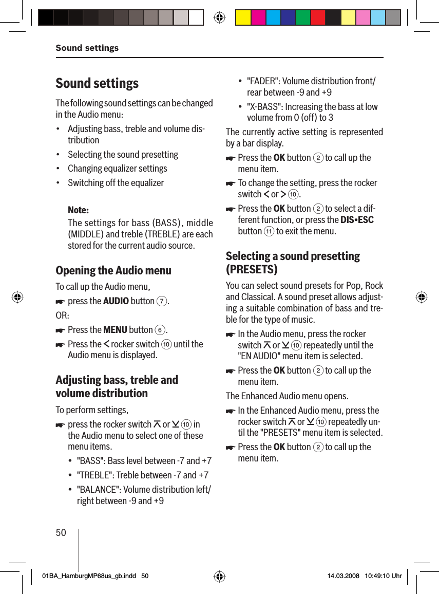 50Sound settingsSound settings The following sound settings can be changed in the Audio menu:Adjusting bass, treble and volume dis-tributionSelecting the sound presettingChanging equalizer settingsSwitching off the equalizerNote:The settings for bass (BASS), middle (MIDDLE) and treble (TREBLE) are each stored for the current audio source.Opening the Audio menu To call up the Audio menu,press the AUDIO button 7.OR:Press the MENU button 6.Press the   rocker switch : until the Audio menu is displayed.Adjusting bass, treble and volume distributionTo perform settings,press the rocker switch   or   : in the Audio menu to select one of these menu items.&quot;BASS &quot;: Bass level between -7 and +7&quot;TREBLE &quot;: Treble between -7 and +7&quot;BALANCE &quot;: Volume distribution left/right between -9 and +9••••uuuu•••&quot;FADER &quot;: Volume distribution front/rear between -9 and +9&quot;X-BASS &quot;: Increasing the bass at low volume from 0 (off) to 3The currently active setting is represented by a bar display.Press the OK button 2 to call up the menu item.To change the setting, press the rocker switch   or   :.Press the OK button 2 to select a dif-ferent function, or press the DIS•ESC button ; to exit the menu.Selecting a sound presetting (PRESETS )You can select sound presets for Pop, Rock and Classical . A sound preset allows adjust-ing a suitable combination of bass and tre-ble for the type of music.In the Audio menu, press the rocker switch   or   : repeatedly until the &quot;EN AUDIO&quot; menu item is selected.Press the OK button 2 to call up the menu item.The Enhanced Audio menu opens.In the Enhanced Audio menu, press the rocker switch   or   : repeatedly un-til the &quot;PRESETS&quot; menu item is selected. Press the OK button 2 to call up the menu item.••uuuuuuu01BA_HamburgMP68us_gb.indd   5001BA_HamburgMP68us_gb.indd   50 14.03.2008   10:49:10 Uhr14.03.2008   10:49:10 Uhr
