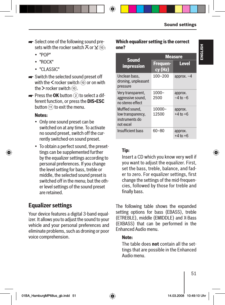 51 Sound settingsFRANÇAIS ENGLISHESPAÑOLPORTUGUÊS中文한국어한국어Select one of the following sound pre-sets with the rocker switch   or   ::&quot;POP&quot;&quot;ROCK&quot;&quot;CLASSIC&quot;Switch the selected sound preset off with the   rocker switch : or on with the   rocker switch :.Press the OK button 2 to select a dif-ferent function, or press the DIS•ESC button ; to exit the menu.Notes:Only one sound preset can be switched on at any time. To activate no sound preset, switch off the cur-rently switched-on sound preset.To obtain a perfect sound, the preset-tings can be supplemented further by the equalizer settings according to personal preferences. If you change the level setting for bass, treble or middle, the selected sound preset is switched off in the menu; but the oth-er level settings of the sound preset are retained.Equalizer settingsYour device features a digital 3-band equal-izer. It allows you to adjust the sound to your vehicle and your personal preferences and eliminate problems, such as droning or poor voice comprehension.u•••uu••Which equalizer setting is the correct one?Sound impressionMeasureFrequen-cy (Hz)LevelUnclean bass, droning, unpleasant pressure100–200 approx. –4Very transparent, aggressive sound, no stereo effect1000–2500 approx. –4 to –6 Mufﬂ ed sound, low transparency, instruments do not excel10000–12500 approx. +4 to +6 Insufﬁ cient bass 60–80  approx. +4 to +6 Tip:Insert a CD which you know very well if you want to adjust the equalizer. First, set the bass, treble, balance, and fad-er to zero. For equalizer settings, first change the settings of the mid-frequen-cies, followed by those for treble and ﬁ nally bass.The following table shows the expanded setting options for bass (EBASS), treble (ETREBLE), middle (EMIDDLE) and X-Bass (EXBASS) that can be performed in the Enhanced Audio menu.Note:The table does not contain all the set-tings that are possible in the Enhanced Audio menu.01BA_HamburgMP68us_gb.indd   5101BA_HamburgMP68us_gb.indd   51 14.03.2008   10:49:10 Uhr14.03.2008   10:49:10 Uhr