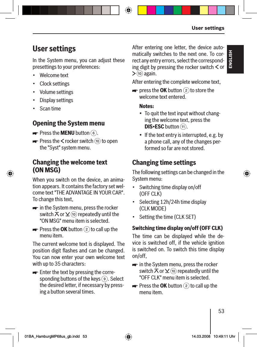 53 User settingsFRANÇAIS ENGLISHESPAÑOLPORTUGUÊS中文한국어한국어User settingsIn the System menu, you can adjust these presettings to your preferences:Welcome textClock settingsVolume settingsDisplay settingsScan timeOpening the System menuPress the MENU button 6.Press the   rocker switch : to open the &quot;Syst&quot; system menu.Changing the welcome text  (ON MSG )When you switch on the device, an anima-tion appears. It contains the factory set wel-come text &quot;THE ADVANTAGE IN YOUR CAR&quot;. To change this text,in the System menu, press the rocker switch   or   : repeatedly until the &quot;ON MSG&quot; menu item is selected.Press the OK button 2 to call up the menu item.The current welcome text is displayed. The position digit ﬂ ashes and can be changed. You can now enter your own welcome text with up to 35 characters:Enter the text by pressing the corre-sponding buttons of the keys 9. Select the desired letter, if necessary by press-ing a button several times.•••••uuuuuAfter entering one letter, the device auto-matically switches to the next one. To cor-rect any entry errors, select the correspond-ing digit by pressing the rocker switch   or  : again.After entering the complete welcome text,press the OK button 2 to store the welcome text entered.Notes:To quit the text input without chang-ing the welcome text, press the DIS•ESC button ;.If the text entry is interrupted, e.g. by a phone call, any of the changes per-formed so far are not stored.Changing time settings The following settings can be changed in the System menu:Switching time display on/off (OFF CLK)Selecting 12h/24h time display (CLK MODE)Setting the time (CLK SET)Switching time display on/off (OFF CLK)The time can be displayed while the de-vice is switched off, if the vehicle ignition is switched on. To switch this time display on/off,in the System menu, press the rocker switch   or   : repeatedly until the &quot;OFF CLK&quot; menu item is selected.Press the OK button 2 to call up the menu item.u•••••uu01BA_HamburgMP68us_gb.indd   5301BA_HamburgMP68us_gb.indd   53 14.03.2008   10:49:11 Uhr14.03.2008   10:49:11 Uhr