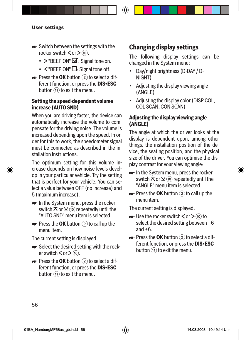 56User settingsSwitch between the settings with the rocker switch   or   :. &quot;BEEP ON &quot;  : Signal tone on. &quot;BEEP ON&quot;  : Signal tone off.Press the OK button 2 to select a dif-ferent function, or press the DIS•ESC button ; to exit the menu.Setting the speed-dependent volume increase   (AUTO SND )When you are driving faster, the device can automatically increase the volume to com-pensate for the driving noise. The volume is increased depending upon the speed. In or-der for this to work, the speedometer signal must be connected as described in the in-stallation instructions.The optimum setting for this volume in-crease depends on how noise levels devel-op in your particular vehicle. Try the setting that is perfect for your vehicle. You can se-lect a value between OFF (no increase) and 5 (maximum increase).In the System menu, press the rocker switch   or   : repeatedly until the &quot;AUTO SND&quot; menu item is selected.Press the OK button 2 to call up the menu item.The current setting is displayed.Select the desired setting with the rock-er switch   or   :.Press the OK button 2 to select a dif-ferent function, or press the DIS•ESC button ; to exit the menu.u••uuuuuChanging display settings The following display settings can be changed in the System menu:Day/night brightness (D-DAY / D-NIGHT)Adjusting the display viewing angle (ANGLE)Adjusting the display color (DISP COL, COL SCAN, CON SCAN)Adjusting the display viewing angle (ANGLE )The angle at which the driver looks at the display is dependent upon, among other things, the installation position of the de-vice, the seating position, and the physical size of the driver. You can optimise the dis-play contrast for your viewing angle:In the System menu, press the rocker switch   or   : repeatedly until the &quot;ANGLE&quot; menu item is selected.Press the OK button 2 to call up the menu item.The current setting is displayed.Use the rocker switch   or   : to select the desired setting between –6 and +6.Press the OK button 2 to select a dif-ferent function, or press the DIS•ESC button ; to exit the menu.•••uuuu01BA_HamburgMP68us_gb.indd   5601BA_HamburgMP68us_gb.indd   56 14.03.2008   10:49:14 Uhr14.03.2008   10:49:14 Uhr