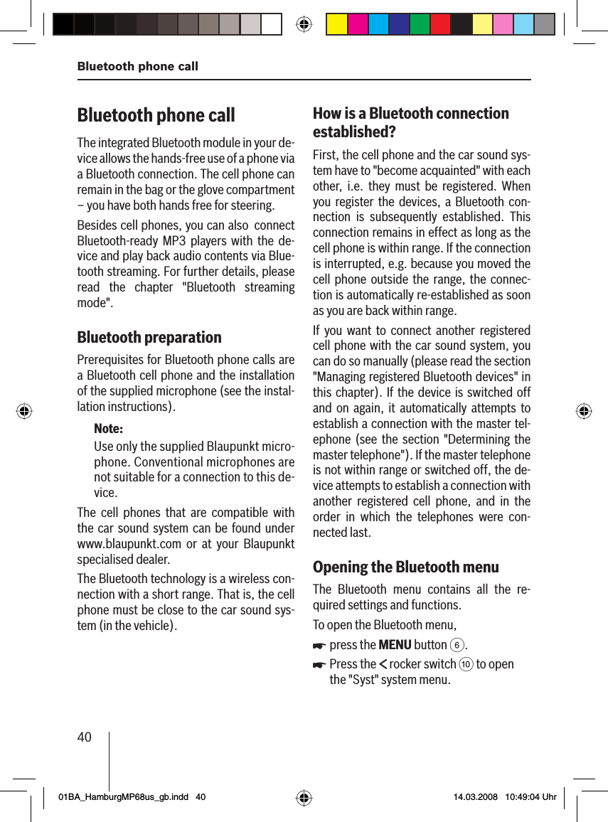 40Bluetooth phone callBluetooth phone call The integrated Bluetooth module in your de-vice allows the hands-free use of a phone via a Bluetooth connection. The cell phone can remain in the bag or the glove compartment – you have both hands free for steering. Besides cell phones, you can also  connect Bluetooth-ready MP3 players with the de-vice and play back audio contents via Blue-tooth streaming. For further details, please read the chapter &quot;Bluetooth streaming mode&quot;.Bluetooth preparation Prerequisites for Bluetooth phone calls are a Bluetooth cell phone and the installation of the supplied microphone (see the instal-lation instructions).Note:Use only the supplied Blaupunkt micro-phone. Conventional microphones are not suitable for a connection to this de-vice.The cell phones that are compatible with the car sound system can be found under www.blaupunkt.com or at your Blaupunkt specialised dealer.The Bluetooth technology is a wireless con-nection with a short range. That is, the cell phone must be close to the car sound sys-tem (in the vehicle).How is a Bluetooth connection  established?First, the cell phone and the car sound sys-tem have to &quot;become acquainted&quot; with each other, i.e. they must be registered. When you register the devices, a Bluetooth con-nection is subsequently established. This connection remains in effect as long as the cell phone is within range. If the connection is interrupted, e.g. because you moved the cell phone outside the range, the connec-tion is automatically re-established as soon as you are back within range. If you want to connect another registered cell phone with the car sound system, you can do so manually (please read the section &quot;Managing registered Bluetooth devices&quot; in this chapter). If the device is switched off and on again, it automatically attempts to establish a connection with the master tel-ephone (see the section &quot;Determining the master telephone&quot;). If the master telephone is not within range or switched off, the de-vice attempts to establish a connection with another registered cell phone, and in the order in which the telephones were con-nected last.Opening the Bluetooth menuThe Bluetooth menu contains all the re-quired settings and functions.To open the Bluetooth menu,press the MENU button 6.Press the   rocker switch : to open the &quot;Syst&quot; system menu.uu01BA_HamburgMP68us_gb.indd   4001BA_HamburgMP68us_gb.indd   40 14.03.2008   10:49:04 Uhr14.03.2008   10:49:04 Uhr