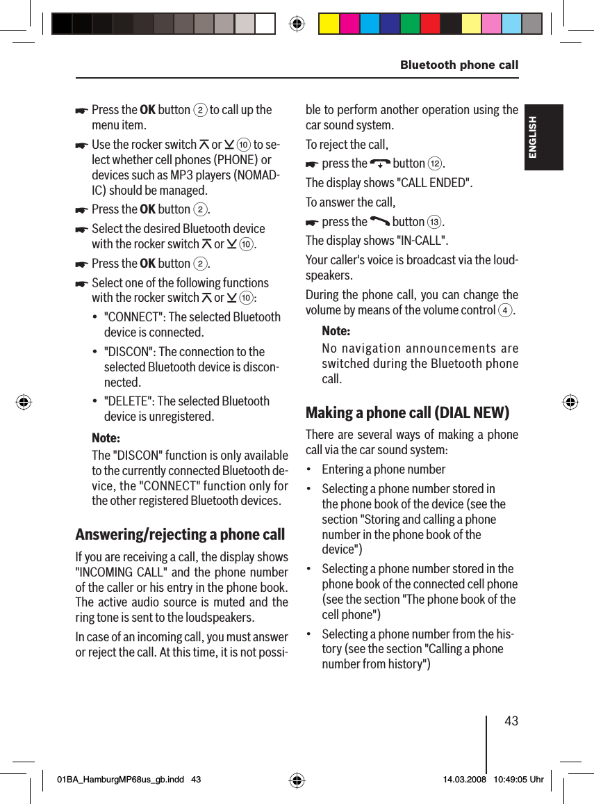 43  Bluetooth phone callFRANÇAIS ENGLISHESPAÑOLPORTUGUÊS中文한국어한국어Press the OK button 2 to call up the menu item.Use the rocker switch   or   : to se-lect whether cell phones (PHONE) or devices such as MP3 players (NOMAD-IC) should be managed.Press the OK button 2.Select the desired Bluetooth device with the rocker switch   or   :.Press the OK button 2.Select one of the following functions with the rocker switch   or   ::&quot;CONNECT&quot;: The selected Bluetooth device is connected.&quot;DISCON&quot;: The connection to the selected Bluetooth device is discon-nected.&quot;DELETE&quot;: The selected Bluetooth device is unregistered.Note:The &quot;DISCON&quot; function is only available to the currently connected Bluetooth de-vice, the &quot;CONNECT&quot; function only for the other registered Bluetooth devices.Answering/rejecting a phone call If you are receiving a call, the display shows &quot;INCOMING CALL&quot; and the phone number of the caller or his entry in the phone book. The active audio source is muted and the ring tone is sent to the loudspeakers.In case of an incoming call, you must answer or reject the call. At this time, it is not possi-uuuuuu•••ble to perform another operation using the car sound system.To reject the call,press the   button &lt;.The display shows &quot;CALL ENDED&quot;.To answer the call,press the   button =.The display shows &quot;IN-CALL&quot;.Your caller&apos;s voice is broadcast via the loud-speakers.During the phone call, you can change the volume by means of the volume control 4.Note:No navigation announcements are switched during the Bluetooth phone call.Making a phone call (DIAL NEW )There are several ways of making a phone call via the car sound system:Entering a phone numberSelecting a phone number stored in the phone book of the device (see the section &quot;Storing and calling a phone number in the phone book of the device&quot;)Selecting a phone number stored in the phone book of the connected cell phone (see the section &quot;The phone book of the cell phone&quot;)Selecting a phone number from the his-tory (see the section &quot;Calling a phone number from history&quot;)uu••••01BA_HamburgMP68us_gb.indd   4301BA_HamburgMP68us_gb.indd   43 14.03.2008   10:49:05 Uhr14.03.2008   10:49:05 Uhr