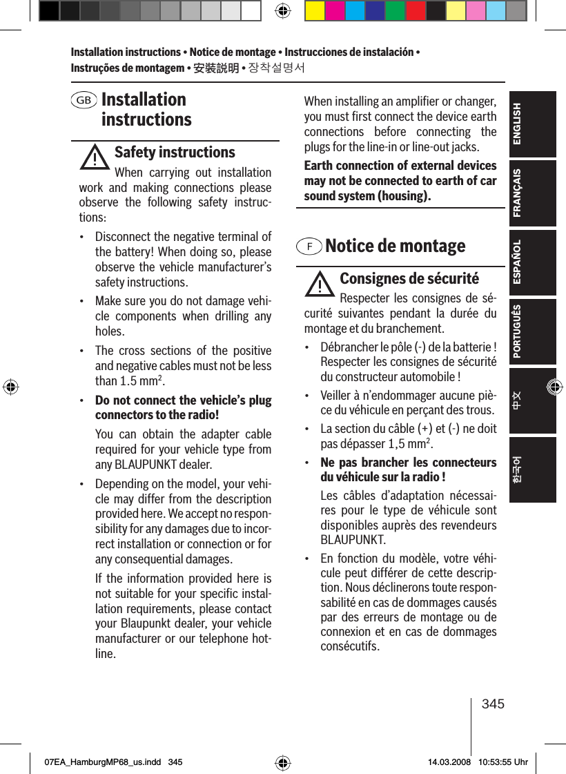 345FRANÇAIS ENGLISHESPAÑOLPORTUGUÊS中文한국어한국어 Installation instructionsSafety instructionsWhen carrying out installation work and making connections please observe the following safety instruc-tions:•  Disconnect the negative terminal of the battery! When doing so, please observe the vehicle manufacturer’s safety instructions.•  Make sure you do not damage vehi-cle components when drilling any holes.•  The cross sections of the positive and negative cables must not be less than 1.5 mm2.•  Do not connect the vehicle’s plug connectors to the radio!  You can obtain the adapter cable required for your vehicle type from any BLAUPUNKT dealer.•  Depending on the model, your vehi-cle may differ from the description provided here. We accept no respon-sibility for any damages due to incor-rect installation or connection or for any consequential damages.  If the information provided here is not suitable for your speciﬁ c instal-lation requirements, please contact your Blaupunkt dealer, your vehicle manufacturer or our telephone hot-line.When installing an ampliﬁ er or changer, you must ﬁ rst connect the device earth connections before connecting the plugs for the line-in or line-out jacks.Earth connection of external devices may not be connected to earth of car sound system (housing). Notice de montageConsignes de sécuritéRespecter les consignes de sé-curité suivantes pendant la durée du montage et du branchement.•  Débrancher le pôle (-) de la batterie ! Respecter les consignes de sécurité du constructeur automobile !•  Veiller à n’endommager aucune piè-ce du véhicule en perçant des trous.•  La section du câble (+) et (-) ne doit pas dépasser 1,5 mm2.•  Ne pas brancher les connecteurs du véhicule sur la radio !  Les câbles d’adaptation nécessai-res pour le type de véhicule sont disponibles auprès des revendeurs BLAUPUNKT.•  En fonction du modèle, votre véhi-cule peut différer de cette descrip-tion. Nous déclinerons toute respon-sabilité en cas de dommages causés par des erreurs de montage ou de connexion et en cas de dommages consécutifs. Installation instructions • Notice de montage • Instrucciones de instalación • Instruções de montagem • 安裝說明 • 장착설명서07EA_HamburgMP68_us.indd   34507EA_HamburgMP68_us.indd   345 14.03.2008   10:53:55 Uhr14.03.2008   10:53:55 Uhr