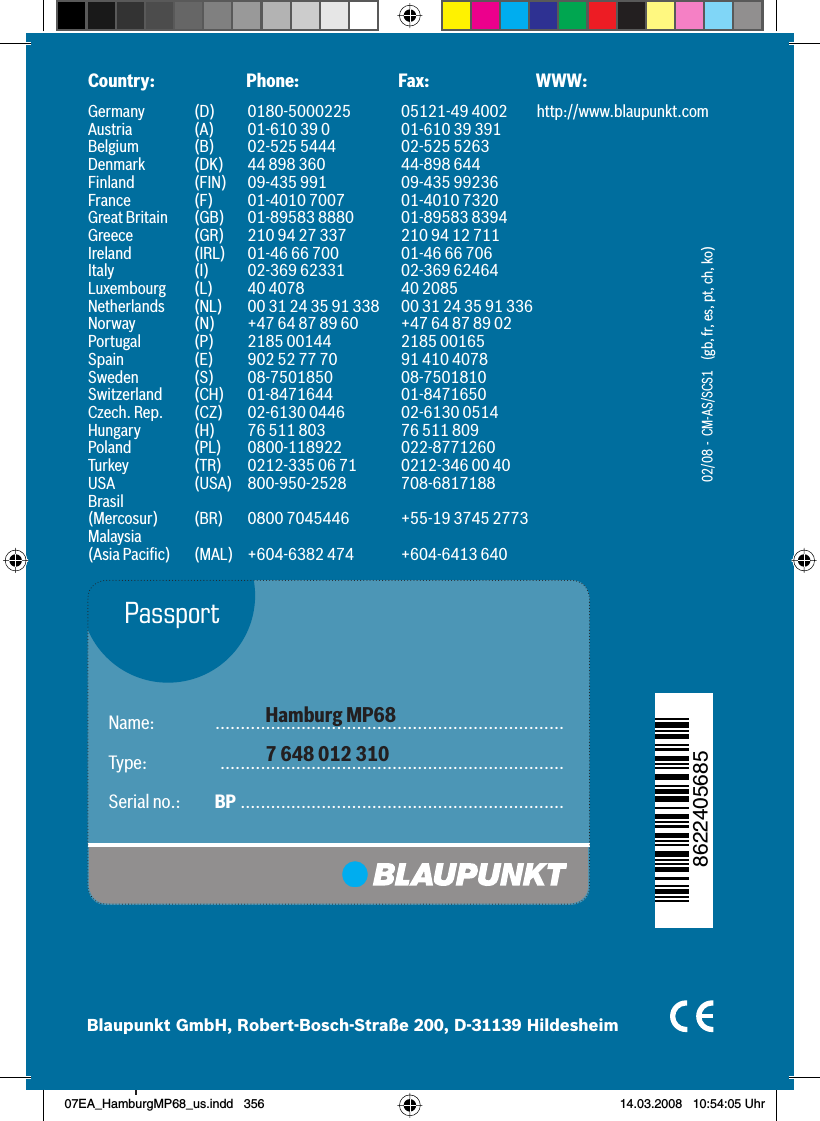 35602/08  -  CM-AS/SCS1    (gb, fr, es, pt, ch, ko)Name:  .....................................................................Type:     ....................................................................Serial no.:  BP  ................................................................ Hamburg MP687 648 012 310PassportCountry:   Phone:  Fax:  WWW:Germany   (D)  0180-5000225  05121-49 4002  http://www.blaupunkt.comAustria  (A)  01-610 39 0  01-610 39 391Belgium  (B)  02-525 5444  02-525 5263Denmark  (DK)  44 898 360  44-898 644Finland  (FIN)  09-435 991  09-435 99236France  (F)  01-4010 7007  01-4010 7320Great Britain  (GB)  01-89583 8880  01-89583 8394Greece  (GR)  210 94 27 337  210 94 12 711Ireland  (IRL)  01-46 66 700  01-46 66 706Italy  (I)  02-369 62331  02-369 62464Luxembourg  (L)  40 4078  40 2085Netherlands  (NL)  00 31 24 35 91 338  00 31 24 35 91 336Norway  (N)  +47 64 87 89 60  +47 64 87 89 02Portugal  (P)  2185 00144  2185 00165Spain  (E)  902 52 77 70  91 410 4078Sweden (S) 08-7501850  08-7501810Switzerland (CH) 01-8471644  01-8471650Czech. Rep.  (CZ)  02-6130 0446  02-6130 0514Hungary  (H)  76 511 803  76 511 809Poland (PL) 0800-118922 022-8771260Turkey  (TR)  0212-335 06 71  0212-346 00 40USA (USA) 800-950-2528 708-6817188Brasil (Mercosur)  (BR)  0800 7045446  +55-19 3745 2773Malaysia (Asia Paciﬁ c)  (MAL)  +604-6382 474  +604-6413 640Blaupunkt GmbH, Robert-Bosch-Straße 200, D-31139 Hildesheim862240568507EA_HamburgMP68_us.indd   35607EA_HamburgMP68_us.indd   356 14.03.2008   10:54:05 Uhr14.03.2008   10:54:05 Uhr