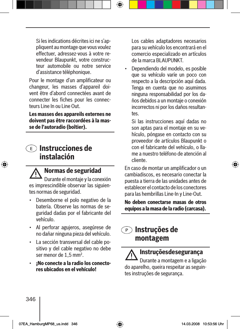 346  Si les indications décrites ici ne s’ap-pliquent au montage que vous voulez effectuer, adressez-vous à votre re-vendeur Blaupunkt, votre construc-teur automobile ou notre service d’assistance téléphonique.Pour le montage d’un ampliﬁ cateur ou changeur, les masses d’appareil doi-vent être d’abord connectées avant de connecter les ﬁ ches pour les connec-teurs Line In ou Line Out.Les masses des appareils externes ne doivent pas être raccordées à la mas-se de l&apos;autoradio (boîtier). Instrucciones de instalaciónNormas de seguridadDurante el montaje y la conexión es imprescindible observar las siguien-tes normas de seguridad.•  Desemborne el polo negativo de la batería. Observe las normas de se-guridad dadas por el fabricante del vehículo.•  Al perforar agujeros, asegúrese de no dañar ninguna pieza del vehículo.•  La sección transversal del cable po-sitivo y del cable negativo no debe ser menor de 1,5 mm2.•  ¡No conecte a la radio los conecto-res ubicados en el vehículo!  Los cables adaptadores necesarios para su vehículo los encontrará en el comercio especializado en artículos de la marca BLAUPUNKT. •  Dependiendo del modelo, es posible que su vehículo varíe un poco con respecto a la descripción aquí dada. Tenga en cuenta que no asumimos ninguna responsabilidad por los da-ños debidos a un montaje o conexión incorrectos ni por los daños resultan-tes.   Si las instrucciones aquí dadas no son aptas para el montaje en su ve-hículo, póngase en contacto con su proveedor de artículos Blaupunkt o con el fabricante del vehículo, o lla-me a nuestro teléfono de atención al cliente.En caso de montar un ampliﬁ cador o un cambiadiscos, es necesario conectar la puesta a tierra de las unidades antes de establecer el contacto de los conectores para las hembrillas Line-In y Line-Out.No deben conectarse masas de otros equipos a la masa de la radio (carcasa). Instruções de montagemInstruções de segurançaDurante a montagem e a ligação do aparelho, queira respeitar as seguin-tes instruções de segurança.07EA_HamburgMP68_us.indd   34607EA_HamburgMP68_us.indd   346 14.03.2008   10:53:56 Uhr14.03.2008   10:53:56 Uhr