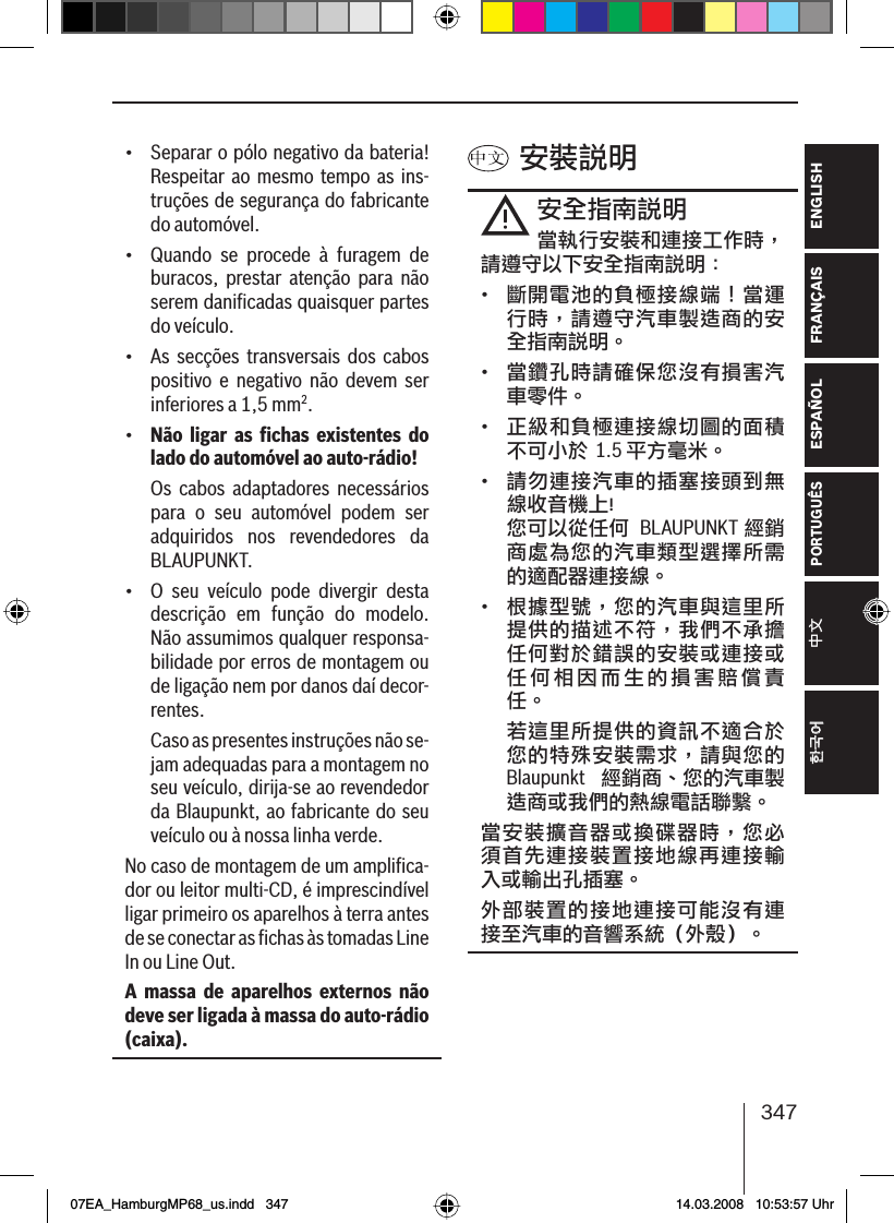 347FRANÇAIS ENGLISHESPAÑOLPORTUGUÊS中文한국어한국어•  Separar o pólo negativo da bateria! Respeitar ao mesmo tempo as ins-truções de segurança do fabricante do automóvel.•  Quando se procede à furagem de buracos, prestar atenção para não serem daniﬁ cadas quaisquer partes do veículo.•  As secções transversais dos cabos positivo e negativo não devem ser inferiores a 1,5 mm2.•  Não ligar as ﬁ chas existentes do lado do automóvel ao auto-rádio!  Os cabos adaptadores necessários para o seu automóvel podem ser adquiridos nos revendedores da BLAUPUNKT.•  O seu veículo pode divergir desta descrição em função do modelo. Não assumimos qualquer responsa-bilidade por erros de montagem ou de ligação nem por danos daí decor-rentes.   Caso as presentes instruções não se-jam adequadas para a montagem no seu veículo, dirija-se ao revendedor da Blaupunkt, ao fabricante do seu veículo ou à nossa linha verde.No caso de montagem de um ampliﬁ ca-dor ou leitor multi-CD, é imprescindível ligar primeiro os aparelhos à terra antes de se conectar as ﬁ  chas às tomadas Line In ou Line Out.A massa de aparelhos externos não deve ser ligada à massa do auto-rádio (caixa). 安裝說明安全指南說明當執行安裝和連接工作時，請遵守以下安全指南說明：•  斷開電池的負極接線端！當運行時，請遵守汽車製造商的安全指南說明。•  當鑽孔時請確保您沒有損害汽車零件。•  正級和負極連接線切圖的面積不可小於 1.5 平方毫米。•  請勿連接汽車的插塞接頭到無線收音機上! 您可以從任何  BLAUPUNKT  經銷商處為您的汽車類型選擇所需的適配器連接線。•  根據型號，您的汽車與這里所提供的描述不符，我們不承擔任何對於錯誤的安裝或連接或任何相因而生的損害賠償責任。 若這里所提供的資訊不適合於您的特殊安裝需求，請與您的 Blaupunkt  經銷商、您的汽車製造商或我們的熱線電話聯繫。當安裝擴音器或換碟器時，您必須首先連接裝置接地線再連接輸入或輸出孔插塞。外部裝置的接地連接可能沒有連接至汽車的音響系統（外殼）。07EA_HamburgMP68_us.indd   34707EA_HamburgMP68_us.indd   347 14.03.2008   10:53:57 Uhr14.03.2008   10:53:57 Uhr