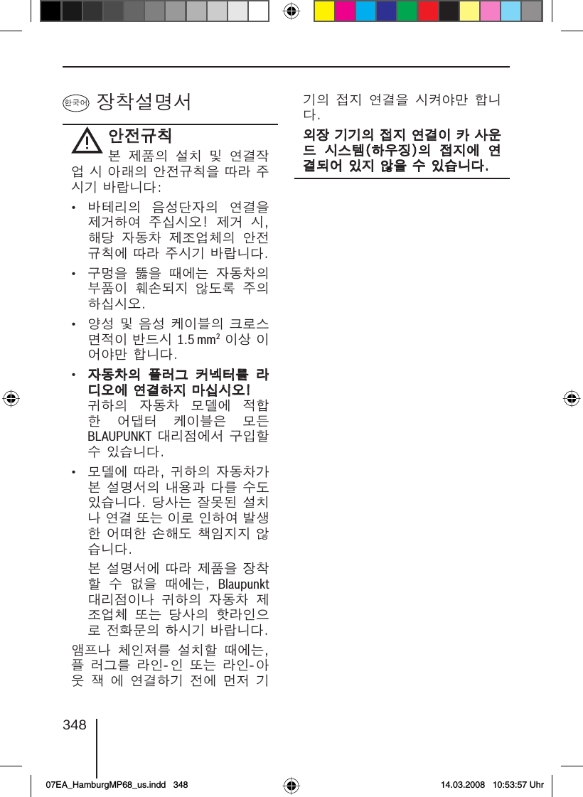 348 장착설명서안전규칙안전규칙본  제품의  설치  및  연결작업 시 아래의 안전규칙을 따라 주시기 바랍니다:•  바테리의  음성단자의  연결을 제거하여  주십시오!  제거  시, 해당  자동차  제조업체의  안전규칙에 따라 주시기 바랍니다.•  구멍을  뚫을  때에는  자동차의 부품이  훼손되지  않도록  주의하십시오.•  양성 및 음성 케이블의 크로스 면적이 반드시 1.5 mm2 이상 이어야만 합니다.• 자동차의  플러그  커넥터를  라자동차의  플러그  커넥터를  라디오에 연결하지 마십시오!디오에 연결하지 마십시오! 귀하의  자동차  모델에  적합한  어댑터  케이블은  모든 BLAUPUNKT 대리점에서 구입할 수 있습니다.•  모델에 따라, 귀하의 자동차가 본 설명서의 내용과 다를 수도 있습니다. 당사는 잘못된 설치나 연결 또는 이로 인하여 발생한 어떠한 손해도 책임지지 않습니다. 본 설명서에 따라 제품을 장착할  수  없을  때에는,  Blaupunkt 대리점이나  귀하의  자동차  제조업체  또는  당사의  핫라인으로 전화문의 하시기 바랍니다.앰프나 체인져를 설치할 때에는, 플 러그를 라인-인 또는 라인-아웃 잭 에 연결하기 전에 먼저 기기의 접지 연결을 시켜야만 합니다.외장 기기의 접지 연결이 카 사운외장 기기의 접지 연결이 카 사운드  시스템(하우징)의  접지에  연드  시스템(하우징)의  접지에  연결되어 있지 않을 수 있습니다.결되어 있지 않을 수 있습니다.07EA_HamburgMP68_us.indd   34807EA_HamburgMP68_us.indd   348 14.03.2008   10:53:57 Uhr14.03.2008   10:53:57 Uhr