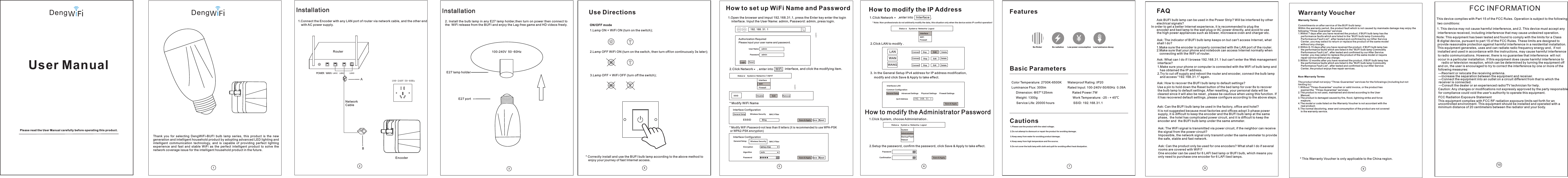 Thank  you  for  selecting  DengWiFi-BUFI  bulb  lamp  series,  this  product  is  the  new generation and intelligent household product by adopting advanced LED lighting and intelligent  communication  technology,  and  is  capable  of  providing  perfect  lighting experience  and  fast  and  stable  WiFi  as  the  perfect  intelligent  product  to  solve  the network coverage issue for the intelligent household product in the future. E27 lamp holder1347100-240V 50-60HzFeaturesBasic ParametersCautionsColor Temperature: 2700K-6500K       Waterproof Rating :IP20Luminance Flux: 300lm                         Rated Input: 100-240V-50/60Hz  0.09ADimension: &Phi;57*125mm                       Rated Power:7W Weight: 1300g                                         Work Temperature: -25 - + 45℃Service Life: 20000 hours                      SSID: 192.168.31.1 1.Please use the product with the rated voltage; 2.Do not attempt to dismount or repair the product for avoiding damage; 3.Keep away from water for avoiding product damage; 4.Keep away from high temperature and fire source; 5.Do not cover the bulb lamp with cloth and quilt for avoiding affec t heat dissipation. Use DirectionsON/OFF mode1.Lamp ON + WiFi ON (turn on the switch); 2.Lamp OFF WiFi ON (turn on the switch, then turn off/on continuously 3s later);3.Lamp OFF + WiFi OFF (turn off the switch); * Correctly install and use the BUFI bulb lamp according to the above method to    enjoy your journey of fast Internet access. DengPlease read the User Manual carefully before operating this product.User Manual1.Connect the Encoder with any LAN port of router via network cable, and the other end Network CableEncoderRouterInstallation210 0 - 2 4 0 V 5 0-6 0 H zwith AC power supply. Edit1.Open the browser and imput 192.168.31.1, press the Enter key enter the login 192.168.31.1Authorization RequiredUser Name   adminPassword   adminLogin ResetInterfaceWiFiFirewall Interface Configuration * Modify WiFi Name* Modify WiFi Password-not less than 8 letters (it is recommended to use WPA-PSK or WPA2-PSK encryption) Interface ConfigurationESSID Encryption Algorithm PasswordBlingWPA2-PSKautoGene ral SetupGeneral Setup Wireless SecurityWireless SecurityMAC-FilterMAC-FilterStatus LogoutNetwork SystemSave &amp; ApplySSID Disable RemoveSave Reset5How to set up WiFi Name and Passwordinterface. Input the User Name: admin, Password: admin, press login. Please input your user name and password. 2.Click Network , enter into  WiFi  interface, and click the modifying item. Save &amp; Apply Save ResetEdit1.Click System, choose Administration .1.Click Network  PasswordConfirmationSystemInterfaceReboot Admi nistrationWiFiBackup/FlashFirewall StatusStatusLogoutLogout NetworkNetworkSystemSystemSave &amp; ApplySave &amp; Apply* Note: Non-professionals do not arbitrarily modify the data, this situation only when the device exists IP conflict operation! How to modify the Administrator PasswordCommon ConfigurationIpv4 Address 192.168.31.1Gene ral Setup Advanced Settings Physical Settings Firewall SettingsLANWANGWANConn ect Stop Dele teInterfaces-LAN2.Click LAN to modify .3. In the General Setup IPv4 address for IP address modification, 2.Setup the password, confirm the password, click Save &amp; Apply to take effect. 6How to modify the IP Address,enter into Interface  . Conn ectConn ectStopStopEditEditDele teDele temodify and click Save &amp; Apply to take effect. 10FCC INFORMATIONThis device complies with Part 15 of the FCC Rules. Operation is subject to thetwo conditions:1. This device may not cause harmful interference, and 2. This device must accept any interference received, including interference that may cause undesired operation.Note: This equipment has been tested and found to comply with the limits for a Class B digital device, pursuant to part 15 of the FCC Rules. These limits are designed to provide reasonable protection against harmful interference in a residential installation. This equipment generates, uses and can radiate radio frequency energy and,  if not installed and used in accordance with the instructions, may cause harmful interference to radio communications. However, there is no guarantee that interference  will not  occur in a particular installation. If this equipment does cause harmful interference to   radio or television reception, which can be determined by turning the equipment offand on, the user is encouraged to try to correct the interference by one or more of the following measures:&mdash;Reorient or relocate the receiving antenna.&mdash;Increase the separation between the equipment and receiver.&mdash;Connect the equipment into an outlet on a circuit different from that to which the receiver is connected.&mdash;Consult the dealer or an experienced radio/TV technician for help.Caution: Any changes or modifications not expressly approved by the party responsible for compliance could void the user's authority to operate this equipment. FCC Radiation Exposure Statement following This equipment complies with FCC RF radiation exposure limits set forth for an uncontrolled environment. This equipment should be installed and operated with a minimum distance of 20 centimeters between the radiator and your body.Deng Installation2. Install the bulb lamp in any E27 lamp holder,then turn on power then connect to the  WiFi release from the BUFI and enjoy the Lag-free game and HD videos freely. E27 port Low power consumptionNo flicker No radiation Low luminance decay 8FAQ Ask:BUFI bulb lamp can be used in the Power Strip? Will be interfered by other electrical signals? Ask: The indicator of BUFI bulb lamp keeps on but can't access Internet, what shall I do? Ask: The WiFi signal is transmitted via power circuit, if the neighbor can receive the signal from the power circuit? Ask: Can the product only be used for one encoders? What shall I do if several rooms are covered with WiFi? Ask: What can I do if I browse 192.168.31.1 but can't enter the Web management  Ask: How to recover the BUFI bulb lamp to default settings?Ask: Can the BUFI bulb lamp be used in the factory, office and hotel?In order to get a better Internet experience, it is recommended to plug the encoder and bed lamp to the wall plug or AC power directly, and avoid to usethe high power appliances such as blower, microwave oven and charger etc.  1.Make sure the encoder is properly connected with the LAN port of the router. 2.Make sure that your phone and notebook can access Internet normally when connecting with the WiFi of router. interface?1.Make sure your phone or computer is connected with the WiFi of bulb lamp and    has obtained the IP address. 2.Try to cut off supply and reboot the router and encoder, connect the bulb lamp    and access &ldquo;192.168.31.1&rdquo; again. Use a pin to hold down the Reset button of the bed lamp for over 8s to recover  the bulb lamp to default settings. After resetting, your personal data will be cleared since it will also be reset , please be cautious when using this function. If   it has recovered default settings, please configure according to the above steps. It is not suggested because most factories and offices adopt 3-phase power supply, it is difficult to keep the encoder and the BUFI bulb lamp at the same phase,  the hotel has complicated power circuit, and it is difficult to keep the encoder and  the BUFI bulb lamp under the same ammeter. Impossible, the network signal only transmit under the same ammeter to provide the safe, stable and fast network. One encoder can be used for 6 LAFI bed lamp or BUFI bulb, which means you only need to purchase one encoder for 6 LAFI bed lamps. 9Warranty Voucher Warranty TermsComm i tme n ts on a f ter se rvic e of the B UFI bu lb lam p: Within the warranty period, the product fault which is not caused by manmade damage may enjoy the following &ldquo;Three-Guarantee&rdquo; services 1.Within 7 days after you have received the product, if BUFI bulb lamp has the     perf o rma n ce fau lts wh ich ar e list ed in th e &ldquo;BUF I bulb l a mp Co m mod i ty                 Perf o rma n ce Fau lt Lis t&rdquo;, af ter te sted a nd con firm e d by ou r After S ervi ce     Cent e r, y ou may s e lec t t o retu rn or re plac e the pr oduc t of the s ame mo d el     with o ut an y c harg e; 2.Within 8-15 days after you have received the product, if BUFI bulb lamp has     the performance faults which are listed in the &ldquo;BUFI bulb lamp Commodity     Performance Fault List&rdquo;, after tested and confirmed by our After Service     Center, you may select to replace the product of the same model or require    repair service without any charge;3.Within 12 months after you have received the product, if BUFI bulb lamp has     the performance faults which are listed in the &ldquo;BUFI bulb lamp Commodity     Performance Fault List&rdquo;, after tested and confirmed by our After Service     Center, the product enjoys free repair services.  Non- War r ant y Te rms The pr o duc t s hal l n ot enj oy &ldquo;Th ree- Guar ante e&rdquo; ser vice s f or th e f oll o wing s (inc ludi ng but n ot limi t ing t o ): 1.Without &ldquo;Three-Guarantee&rdquo; voucher or valid invoice, or the product has     expired the  &ldquo;Three-Guarantee&rdquo; services; 2.The product is not used, maintained and stored according to the User     Manual; 3.The product is damaged caused by fire, flood, lightning strike and force     majeure; 4.The model or code listed on the Warranty Voucher is not accordant with the     real product; 5.The normal decoloring, wear and consumption of the product are not covered     in the warranty service. * This Warranty Voucher is only applicable to the China region. 修改修改感谢使用灯 - 球泡灯系列，本产品融合了先进 照明和智能通信技术的新一代智能家居产品不仅能提供完美的照明体验，也能提供快速稳定的WiFi网络 ,成为未来智能家居生活非常完美的一款解决网络覆盖的智能产品！WiFi BUFI LED网线E2 7灯 座编码 器路由 器安装 方 法 1 192 168 31 1,admin admin.打开 浏 览 器 在 地 址 栏 输 入 . . . 按回 车 键 进 入 登 录 界 面 。输入用户名： ，密码： ，点击登录。1.点击 系 统 三 角 形 标 示 ， 进 入 管 理 权 进 行 。1         .点击 网 络 ，进 入 接 口 项 界 面 ，192 168 31 1. . .需要授权请输入 用 户 名 和密码用户名   a d m i n密码   密码   admin确认密 码   登录系统接口重启管理权无线备份 升级/防火墙状态状态退出退出网络网络系统系统复位保存﹠应用保存﹠应用*提示： 非 专 业 人士， 请 勿 随 意修 改 数 据 ， 此情 况 仅 在 设备存 在 冲 突 时 进行 操 作 ！IP如何 修 改 设 备 管 理 密 码1.点击 网 络  ， 进 入 无 线 界 面 ， 击 修 改 项 。接口无线防火墙 一 般 设 置接口配 置* 修改 名 称WiFi* 修改 密 码-确 保 不少 于 位 字 符 （推荐 使 用 或 - 加密方 式 ）Wi F i 8 WP A WP A 2 P S K-PSK接口配 置Ipv4地址ESSID加密算法密码19 2 1 6 8 3 1 1. . .BlingWPA2 PSK-自动基本设 置基本设 置基本设 置高级设 置无线安 全无线安 全物理设 置MAC-过滤MAC-过滤防火墙 设 置状态 退出网络系统保存﹠ 应 用保存﹠应用LANSSIDWANGWAN连接 关闭 删除禁用 移除保存保存复位复位连接 关闭 修改 删除连接 关闭 修改 删除接口-LAN2 LA N.点击 口修改项，3 IPv4 IP  修改 完 成 点 击 保 存 ﹠ 应 用 即 可 生 效 。.在基 本 设 置 项 地址 处 进 行 地 址 修 改 ，2.设置密码，确认密码，点击保存﹠应用即可生效。12345679100-240V 50-6 0 H z100-240V 50-60Hz如何设置设备WIFI名称和密码 如何修改设备IP地址 产品特点基本参数注意事项色温 范 围 ：2 7 0 0 K - 6 5 0 0 K光 通 量 30 0 l m             10 0 -240V～50/6 0 H z： 额定 输 入 ：尺    寸： &phi; *57 12 5 m m     重    量：1 3 0 0 g            使用 寿 命 2 0 0 0 0        ： 小时三包凭证保修条 例在 三 包 有 效 期 内 ， 出 现 非 人 为 损 坏 造 成 的 产 品 故 障 可 以 享 受 下 列 三 包服 务 ：非保修 条例属下列情况（但不限于下列情况），不在&ldquo;三包&rdquo;范围之内；产 品 在 使 用 过 程 中 正 常 的 脱 色 、 磨 损 和 消 耗 不 在 保 修 范 围 内 。B U F I球 泡法 》 、 《 中 华 人 民 共 和 国 产 品 质 量 法 》 实 行 售 后 三 包 服 务 ， 服 务 内 容如 下 ：1 .自 您 签 收 起7日 内 ，B U F I球 泡 灯 出 现 《B U F I球泡灯商品性能故障表 》 所 列 性 能 故 障 的 情 况 ， 经 由 售 后 服 务 中 心 检 测 确 定 ， 消 费 者 可 以选 择 免 费 退 货 或 更 换 同 款 产 品 ；2 .自 您 签 收 起8 - 1 5天 内 ，B U F I球 泡 灯 出 现 《B U F I球 泡 灯 商 品 性 能 故 障表 》 所 列 性 能 故 障 的 情 况 ， ， 经 由 售 后 服 务 中 心 检 测 确 定 ， 消 费 者 可以选择免费更换同款产品或维修；3 .自 您 签 收 起1 2个 月 内 ，B U F I球 泡 灯 出 现 《B U F I球 泡 灯 商 品 性 能 故 障表 》 所 列 性 能 故 障 的 情 况 ， 经 由 售 后 服 务 中 心 检 测 确 定 ， 消 费 者 可 以选 择 免 费 维 修 。1 .无 &ldquo; 三 包 &rdquo; 凭 证 或 缺 失 有 效 发 票 或 已 超 出 &ldquo; 三 包 &rdquo; 服 务 范 围 之内 ；2 .未 按 产 品 说 明 书 要 求 使 用 、 维 护 、 保 管 而 造 成 的 损 坏 的 ；3 .因 火 灾 、 水 灾 、 雷 击 等 不 可 抗 力 造 成 的 损 坏 ；4 .保 修 凭 证 上 产 品 型 号 或 编 码 与 商 品 实 物 不 符 ；灯售后服务承诺：严格依据《中华人民共和国消费者权益5 .12345.请注意按额定电压使用本产品;.请不 要 自 行 拆 卸 或 维 修 本 产 品,以 免 造 成 产 品 损 坏;.请远 离 水 源,以 免 造 成 产 品 损 坏;.请远离高温、火源；.请不 要 让 衣 物 被 褥 等 覆 盖 球 泡 灯 ， 以 免 影 响 散 热 。*此凭 证 只 适 用 于 中 国 地 区  0.09ASSID 192 168 31 1： . . .额定功率：7W工作 温 度 ：- ～ ℃2 5 4 5使用方法开关模式1 WIFI.灯亮+ 开(打 开 开 关)；2 WIFI 3s.灯灭+ 开(打开 开 关,间 隔 后 进 行 关 、 开 连 续 动 作)；3 WIFI.灯灭+ 关 （ 关 闭 开 关 ） ；* 按以上方法正确安装、使用BUFI球泡灯，开启您的急速上网之旅。 防水等级：IP201 LAN.将编码器通过网线连接至路由器的任一一个 口，另一端接入市电！常见问题解答问: 球泡 灯 能在插 线 板 上使 用 吗 ？是否 会 受其它 电 器 信号干 扰 ？为了获得更好的上网体验，使用时，建议将编码器和床头灯连接至墙插或者直接通市电，并尽量避开吹风机、微波炉、充电器等大功率电器。BUFI问: 指示 灯 常亮， 但 上 不了 网 怎 么办？.请确 保 编码器 已 正 确连 接 到 路由器 口 。.请确 保 手机、 笔 记 本等 连 接 到路由 器 的 时，可 以 正 常上网 。BUFI球泡灯1 LA N2 Wi F i问:此产 品 通过电 力 传 输， 邻 居 家的电 线 是否也 能 通 过电线 接 受信号 ？不会 ， 该产品 不 能 跨电 表 使 用的， 也 就是说 ， 网 络信号 只 能在同 一 个电表 下 传输,确保 家 庭 上网 安 全 快速.。问:产品 是 否只能1配1使 用 ？ 如果 家 庭 有多间 房 子存在WiFi覆盖怎 么 办 ？1台编码器最多可搭配6台LAFI床头灯 或 者BUFI球泡灯使用的，也就是说 ， 您只需 购 买1台 编码 器+ 6台L A FI床 头 灯搭配 使 用 即可。问:手机 浏 览器访 问 . . . ，无 法进入 管理 界 面， 怎 么 办？.请确 保 手机连 接 到 球泡 灯 的 的 ， 并已获 取 到 地址。.尝试 将 路由器 以 及 编码 器 断 电重启 ， 连接球 泡 灯 的 重新访 问&ldquo; . . . &rdquo; 即 可。19 2 1 6 8 31 1 We b1 WiFi IP2 Wi F i19 2 1 6 8 31 1问:如何 将 恢 复出厂 设 置 ？用针 状 物按下 球 泡 灯的 复 位 孔 秒以上 ， 即可使 球 泡 灯恢复 出 厂设置恢复出厂设置后，您设置的个人数据会丢失，个人设置的数据都会恢复为出厂默认数据，请慎重使用！若已恢复出厂设置，请重新按步骤 配 置。BUFI球泡灯8问: 能否 在 工厂、 办 公 室、 酒 店 等环境 下 使用？不建议使用，因为工厂和办公室大多使用三相电，难以确保编码器和 在同一相位，酒店线路较为复杂，难以确保编码器和在同一电表下。BU F I球泡灯BUFI球泡灯BUFI球泡灯