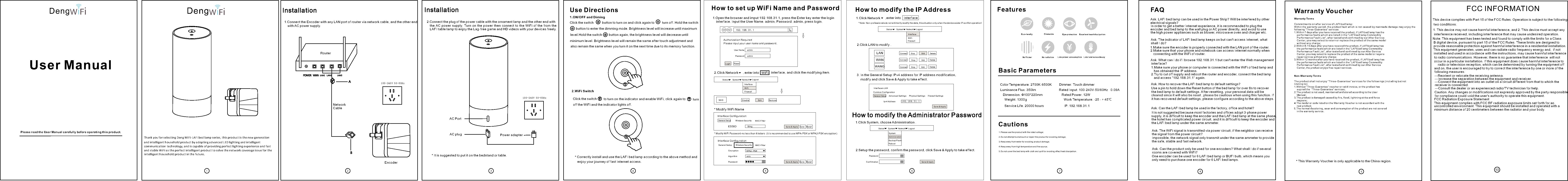 EditEditThank you for selecting Deng WiFi-LAFI bed lamp series, this product is the new generation  1.Connect the Encoder with any LAN port of router via network cable, and the other end Network CableEncoderAC PortAC plugRouterInstallation1.Open the browser and imput 192.168.31.1, press the Enter key enter the login 1.Click System, choose Administration .1.Click Network  192.168.31.1Authorization RequiredUser N ame   adminPass wordPass word   adminConf irmationLogi nSystemInterfaceRebo ot AdministrationWiFiBack up/FlashFire wall StatusStatusLogo utLogo ut Netw orkNetw orkSystemSystemRese tSave &amp; Ap plySave &amp; Ap ply* Note: Non-professionals do not arbitrarily modify the data, this situation only when the device exists IP conflict operation!How to modify the Administrator PasswordInterfaceWiFiFire wall  Comm on ConfigurationInterface Configuration * Modify WiFi Name* Modify WiFi Password-no less than 8 letters  (it is recommended to use WPA-PSK or WPA2-PSK encryption) Interface ConfigurationIpv4 Ad dressESSID Encr yption Algo rithm Pass word192.168.31 .1Blin gWPA2-PSKautoGeneral SetupGeneral SetupGene ral Setup Adva nced SettingsWire less SecurityWire less SecurityPhys ical SettingsMAC- FilterMAC- FilterFire wall SettingsStatus LogoutNetw ork SystemSave &amp; Ap plyLANSSIDWANGWANConnect Stop DeleteDisa ble RemoveSave R esetInterfaces-LAN2.Click LAN to modify .3. In the General Setup IPv4 address for IP address modification, 2.Setup the password, confirm the password, click Save &amp; Apply to take effect. 1 2 3 4 5 6 7 8 910 0 -2 40 V 5 0-6 0 Hz10 0 -2 40 V 5 0-6 0 HzUse Directions How to set up WiFi Name and Password  How to modify the IP Address Features1.ON/OFF and Diming2.WiFi SwitchClick the switch     button to turn on and click again toClick the switch* Correctly install and use the LAFI bed lamp according to the above method and Basic ParametersCautionsColor Temperature: 2700K-6500K    Dimmer: Touch dimmerLuminance Flux: 350lm                 Rated Input: 100-240V-50/60Hz   0.09A  Dimension: &Phi;100*220mm          Rated Power: 12W      Weight: 1300g                                          Work Temperature: -25 - + 45℃Service Life: 20000 hours                       IP: 192.168.31.1         Warranty Voucher FAQ Warranty TermsCommitments on after ser v i c e o f L AFI bed lamp: Within the warranty period,  the product fault  which is not caused  by manmade damage may enjoy the following &ldquo;Three-Guarantee&rdquo; services 1.Within 7 days after you have received the product, if LAFI bed lamp has the     performance faults whi c h a r e l i sted in the &ldquo;LAFI bed lamp Commodit y                 Performance Fault List &rdquo; , a f t e r t ested and confirmed by our After Service     Center, y o u m a y s e lect to return or replace the prod u c t o f t h e s a me model     without any charge; 2.Within 8-15 days after you have received the product, if LAFI bed lamp has     the performance faults which are listed in the &ldquo;LAFI bed lamp Commodity     Performance Fault List&rdquo;, after tested and confirmed by our After Service     Center, you may select to replace the product of the same model or require    repair service without any charge;3.Within 12 months after you have received the product, if LAFI bed lamp has     the performance faults which are listed in the &ldquo;LAFI bed lamp Commodity     Performance Fault List&rdquo;, after tested and confirmed by our After Service     Center, the product enjoys free repair services.  Non-Warranty Terms The product shall not enj o y &ldquo; T h r e e-Guarantee&rdquo; services for the f o l l o w ings (including but not limiting to): 1.Without &ldquo;Three-Guarantee&rdquo; voucher or valid invoice, or the product has     expired the  &ldquo;Three-Guarantee&rdquo; services; 2.The product is not used, maintained and stored according to the User     Manual; 3.The product is damaged caused by fire, flood, lightning strike and force     majeure; 4.The model or code listed on the Warranty Voucher is not accordant with the     real product; 5.The normal decoloring, wear and consumption of the product are not covered     in the warranty service. 1.Please use the product with the rated voltage; 2.Do not attempt to dismount or repair the product for avoiding damage; 3.Keep away from water for avoiding product damage; 4.Keep away from high temperature and fire source; 5.Do not cover the bed lamp with cloth and quilt for avoiding affect heat dissipation. * This Warranty Voucher is only applicable to the China region. Ask: LAFI bed lamp can be used in the Power Strip? Will be interfered by other electrical signals? Ask: The indicator of LAFI bed lamp keeps on but can't access Internet, what shall I do? Ask: The WiFi signal is transmitted via power circuit, if the neighbor can receive the signal from the power circuit? Ask: Can the product only be used for one encoders? What shall I do if several rooms are covered with WiFi? Ask: What can I do if I browse 192.168.31.1 but can't enter the Web management  Ask: How to recover the LAFI bed lamp to default settings?Ask: Can the LAFI bed lamp be used in the factory, office and hotel?Deng DengPlease read the User Manual carefully before operating this product.User Manual10FCC INFORMATIONThis device complies with Part 15 of the FCC Rules. Operation is subject to thetwo conditions:1. This device may not cause harmful interference, and 2. This device must accept any interference received, including interference that may cause undesired operation.Note: This equipment has been tested and found to comply with the limits for a Class B digital device, pursuant to part 15 of the FCC Rules. These limits are designed to provide reasonable protection against harmful interference in a residential installation. This equipment generates, uses and can radiate radio frequency energy and,  if not installed and used in accordance with the instructions, may cause harmful interference to radio communications. However, there is no guarantee that interference  will not  occur in a particular installation. If this equipment does cause harmful interference to   radio or television reception, which can be determined by turning the equipment offand on, the user is encouraged to try to correct the interference by one or more of the following measures:&mdash;Reorient or relocate the receiving antenna.&mdash;Increase the separation between the equipment and receiver.&mdash;Connect the equipment into an outlet on a circuit different from that to which the receiver is connected.&mdash;Consult the dealer or an experienced radio/TV technician for help.Caution: Any changes or modifications not expressly approved by the party responsible for compliance could void the user's authority to operate this equipment. FCC Radiation Exposure Statement following This equipment complies with FCC RF radiation exposure limits set forth for an uncontrolled environment. This equipment should be installed and operated with a minimum distance of 20 centimeters between the radiator and your body.and intelligent household product by adopting advanced LED lighting and intelligent  communication technology, and is capable of providing perfect lighting experience and fast and stable WiFi as the perfect intelligent product to solve the network coverage issue for the intelligent household product in the future.with AC power supply. Installation2.Connect the plug of the power cable with the ornament lamp and the other end with the AC power supply. Turn  on the power  then  connect to  the  WiFi of the from  the LAFI table lamp to enjoy the Lag-free game and HD videos with your devices freely.   Power adapter* It is suggested to put it on the bedstand or table. turn off. Hold the switchbutton to enter the dimming mode. Brightness level will increase until maximum  level.Hold the switch   button again, the brightness level will decrease until minimum level. Brightness level will remain the same after touch adjustment and  also remain the same when you turn it on the next time due to its memory function.  to turn on the indicator and enable WiFi, click again to turn off the WiFi and the indicator lights off. enjoy your journey of fast Internet access. interface. Input the User Name: admin, Password: admin, press login. Please input your user name and password. 2.Click Network , enter into  WiFi  interface, and click the modifying item. Save &amp; Ap ply Save R eset,enter into Interface  . ConnectConnectStopStopEditEditDeleteDeletemodify and click Save &amp; Apply to take effect. Eco- riendly Dimmable Ey e-protection Excellent head dissipationNo fli cker No rad iation Low po wer consumption Low lu minance decay In order to get a better Internet experience, it is recommended to plug the encoder and bed lamp to the wall plug or AC power directly, and avoid to usethe high power appliances such as blower, microwave oven and charger etc.  1.Make sure the encoder is properly connected with the LAN port of the router. 2.Make sure that your phone and notebook can access Internet normally when connecting with the WiFi of router. interface?1.Make sure your phone or computer is connected with the WiFi of bed lamp and    has obtained the IP address. 2.Try to cut off supply and reboot the router and encoder, connect the bed lamp    and access &ldquo;192.168.31.1&rdquo; again. Use a pin to hold down the Reset button of the bed lamp for over 8s to recover  the bed lamp to default settings. After resetting, your personal data will be cleared since it will also be reset , please be cautious when using this function. If   it has recovered default settings, please configure according to the above steps. It is not suggested because most factories and offices adopt 3-phase power supply, it is difficult to keep the encoder and the LAFI bed lamp at the same phase, the hotel has complicated power circuit, and it is difficult to keep the encoder and the LAFI bed lamp under the same ammeter. Impossible, the network signal only transmit under the same ammeter to provide the safe, stable and fast network. One encoder can be used for 6 LAFI bed lamp or BUFI bulb, which means you only need to purchase one encoder for 6 LAFI bed lamps. 修改修改感谢使用灯 - 本产品融合了先进LED照明和智能通信技术的新一代智能家居产品不仅能提供完美的照明体验，也能提供快速稳定的WiF ,成为未来智能家居生活非常完美的一款解决网络覆盖的智能产品！WiFI LAFI床头灯系列，1.将编码器通过网线连接至路由器的任一一个LAN口，另一端接入市电！安装 方法网线编码器电源线接口电源线接头路由 器安装方法1.打开 浏览器 在地 址栏输 入192.168.31.1,按回车键进入登录界面。输入 用户名 ：admin， 密码 ：admin， 点击 登 录。1.点击系统三角形标示，进入管理权进行。1.点击 网 络  ，进入 接 口 项界面，192.168.31.1需要 授权请输入用户名和密码用户名   admin密码   密码   admin确认密码   登录系统接口重启管理权无线备份/升级防火墙状态状态退出退出网络网络系统系统复位保存﹠应用保存﹠应用*提示：非专业人士，请勿随意修改数据，此情况仅在设备存在IP冲 突 时 进 行 操 作 ！如何 修改设 备管 理 密码1.点击 网 络  ，进入 无 线 界面 ，击修 改项。接口无线防火墙 一般设置接口配置* 修改WiFi名称* 修改WiFi密码-不少 于8位 字 符 （ 推 荐 使 用W P A 或WPA2-PSK加密 方 式 ）-PSK接口配置Ipv4地址ESSID加密算法密码192.168.31.1BlingWPA2-PSK自动基本设置基本设置基本设置高级设置无线安全无线安全物理设置MAC-过滤MAC-过滤防火墙设置状态 退出网络系统保存﹠应用保存﹠应用LANSSIDWANGWAN连接 关闭 删除禁用 移除保存保存复位复位连接 关闭 修改 删除连接 关闭 修改 删除接口-LAN2.点击LAN口修改项，3.在基 本设置 项IPv4地址处进行I P地址修改，  修改 完成点 击保 存﹠应 用即 可 生效 。2.设置 密码， 确认 密码， 点击保 存﹠ 应用即 可生 效 。1 2 3 4 5 6 7 8 9100-240V 50-60Hz100-240V 50-60Hz使用方法 如何设置设备WIFI名称和密码 如何修改设备IP地址 产品特点1.开关+调光2.WiFi开关快速 轻触开 关    灯亮 ，再次 轻触    灯 灭 ；轻触 开关     WiFi开，再 次轻 触     关。指示 灯亮、 指示 灯灭、WiFi长按 开关    进入 调光 模式， 灯逐 渐 增亮 ，达到 最大 亮 度后 停止，再次 长按开 关    ，灯 亮度逐 渐变 暗 ，直 至最低 亮度 ， 期间 任何时间点移开手指，灯均保持当时亮度效果，此时如果关灯，下次开启时仍记忆保持熄灭时的亮度效果。* 按以 上 方法正 确安装 、 使用L A FI床头 灯，开 启 您的 急 速上网 之旅。基本参数注意事项色温 范围：2 70 0 K- 6 5 0 0K    调     光 ：触摸 调光光 通 量：3 5 0l m            额定 输入：100-240V～50/6 0H z尺    寸： 10 0 2 20 m m     &phi; *重    量：1 3 00 g            使用 寿命：20000小 时       三包凭证常见问题解答保修条例LA F I床头灯售后服务承诺：严格依据《中华人民共和国消费者权益法 》 、 《 中 华 人 民 共 和 国 产 品 质 量 法 》 实 行 售 后 三 包 服 务 ， 服 务 内 容如 下 ：在 三 包 有 效 期 内 ， 出 现 非 人 为 损 坏 造 成 的 产 品 故 障 可 以 享 受 下 列 三 包服 务 ：1 .自 您 签 收 起7日 内 ，L A F I床 头 灯 出 现 《L A F I床 头 灯 商 品 性 能 故 障表 》 所 列 性 能 故 障 的 情 况 ， 经 由 售 后 服 务 中 心 检 测 确 定 ， 消 费 者 可 以选 择 免 费 退 货 或 更 换 同 款 产 品 ；2 .自 您 签 收 起8 - 1 5天 内 ，L A F I床 头 灯 出 现 《L A F I床头灯商品性能故障表 》 所 列 性 能 故 障 的 情 况 ， ， 经 由 售 后 服 务 中 心 检 测 确 定 ， 消 费 者 可以选择免费更换同款产品或维修；3 .自 您 签 收 起1 2个 月 内 ，L A F I床 头 灯 出 现 《L A F I床头灯商品性能故障表 》 所 列 性 能 故 障 的 情 况 ， 经 由 售 后 服 务 中 心 检 测 确 定 ， 消 费 者 可 以选择免费维修。非保修条例属下列情况（但不限于下列情况），不在&ldquo;三包&rdquo;范围之内；1 .无&ldquo;三包&rdquo;凭证或缺失有效发票或已超出&ldquo;三包&rdquo;服务范围之内 ；2 .未 按 产 品 说 明 书 要 求 使 用 、 维 护 、 保 管 而 造 成 的 损 坏 的 ；3 .因 火 灾 、 水 灾 、 雷 击 等 不 可 抗 力 造 成 的 损 坏 ；4 .保 修 凭 证 上 产 品 型 号 或 编 码 与 商 品 实 物 不 符 ；5 .产品在使用过程中正常的脱色、磨损和消耗不在保修范围内。1.请注意按额定电压使用本产品;2.请不 要自行 拆卸 或维修 本产 品,以 免造 成产品 损坏;3.请远 离水源,以 免造 成产品 损坏;4.请远 离高温 、火 源；5.请不要让衣物被褥等覆盖床头灯，以免影响散热。*此凭 证只适 用于 中国地 区  0.09AIP ：192.168.31.1额定 功率：12W工作温度：-2 5～45℃问:L AF I床头灯 能在 插线 板上 使用 吗？ 是否会 受其 它电 器信 号干 扰？为了获得更好的上网体验，使用时，建议将编码器和床头灯连接至墙插或者直接通市电，并尽量避开吹风机、微波炉、充电器等大功率电 器。问:LAFI床头灯指示灯常亮，但上不了网怎么办？1.请确 保编 码器已 正确 连接 到路 由器LAN口。2.请确 保手 机、笔 记本 等连 接到 路由 器的WiFi时，可以正常上网。问:此产 品通 过电力 传输 ，邻 居家 的电 线是 否也能 通过 电线 接受 信号 ？不会 ，该 产品不 能跨 电表 使用 的， 也就 是说， 网络 信号 只能 在同 一个电表 下传 输,确保家 庭上 网安 全快 速.。问:产品 是否 只能1配1使用 ？如 果家 庭有 多间 房子 存在WiFi覆 盖怎 么办 ？1台编码器最多可搭配6台LAFI床头灯或者BU FI球 泡灯使 用的 ，也 就是说 ，您 只需购 买1台编码器+6台L A F I床头 灯搭 配使 用 即可 。问:手机 浏览 器访问192.168.31.1，无法进入Web管理界面，怎么办？1.请确 保手 机连接 到床 头灯 的的W iF i，并 已获取 到I P地址。2.尝试将路由器以及编码器断电重启，连接床头灯的WiF i重新 访问&ldquo;192.168.31.1&rdquo;即 可。问:如何 将LAFI床头灯恢复出厂设置？用针状物按下床头灯的复位孔8秒以上，即可使床头灯恢复出厂设置恢 复出 厂设置 后， 您设 置的 个人 数据 会丢失 ，个 人设 置的 数据 都会恢复 为出 厂默认 数据 ，请 慎重 使用 ！若 已恢复 出厂 设置 ，请 重新 按步骤 配置 。问:L AF I床头灯 能否 在工 厂、 办公 室、 酒店等 环境 下使 用？不建议使用，因为工厂和办公室大多使用三相电，难以确保编码器和LAFI床头灯在同一相位，酒店线路较为复杂，难以确保编码器和LAFI床头灯在同一电表下。