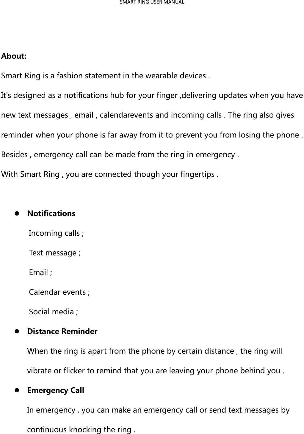 SMART RING USER MANUAL    About: Smart Ring is a fashion statement in the wearable devices . It&apos;s designed as a notifications hub for your finger ,delivering updates when you have new text messages , email , calendarevents and incoming calls . The ring also gives reminder when your phone is far away from it to prevent you from losing the phone . Besides , emergency call can be made from the ring in emergency . With Smart Ring , you are connected though your fingertips .   Notifications       Incoming calls ;     Text message ;       Email ;       Calendar events ;     Social media ;    Distance Reminder When the ring is apart from the phone by certain distance , the ring will vibrate or flicker to remind that you are leaving your phone behind you .  Emergency Call In emergency , you can make an emergency call or send text messages by continuous knocking the ring .                                                         