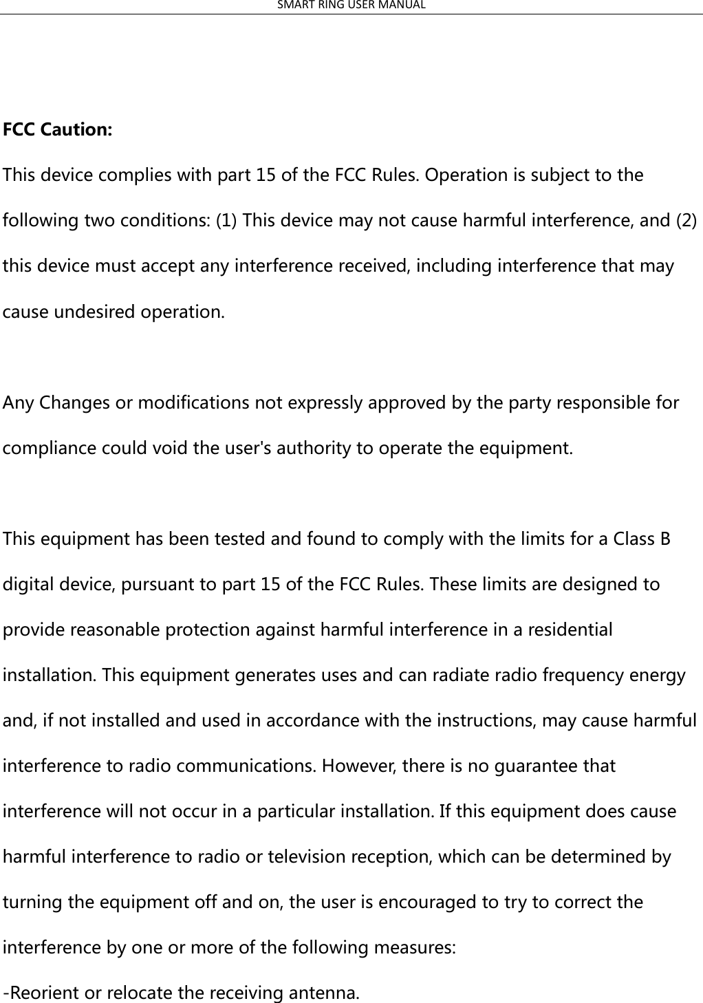 SMART RING USER MANUAL     FCC Caution:   This device complies with part 15 of the FCC Rules. Operation is subject to the following two conditions: (1) This device may not cause harmful interference, and (2) this device must accept any interference received, including interference that may cause undesired operation.  Any Changes or modifications not expressly approved by the party responsible for compliance could void the user&apos;s authority to operate the equipment.  This equipment has been tested and found to comply with the limits for a Class B digital device, pursuant to part 15 of the FCC Rules. These limits are designed to provide reasonable protection against harmful interference in a residential installation. This equipment generates uses and can radiate radio frequency energy and, if not installed and used in accordance with the instructions, may cause harmful interference to radio communications. However, there is no guarantee that interference will not occur in a particular installation. If this equipment does cause harmful interference to radio or television reception, which can be determined by turning the equipment off and on, the user is encouraged to try to correct the interference by one or more of the following measures: -Reorient or relocate the receiving antenna.                                                        