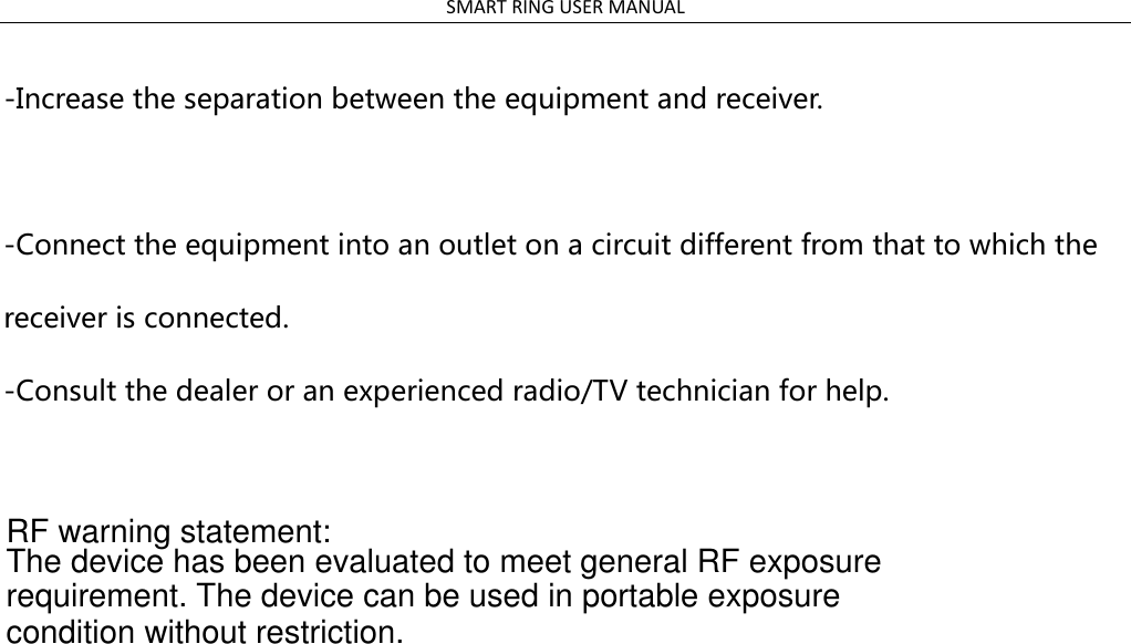 SMART RING USER MANUAL  -Increase the separation between the equipment and receiver.  -Connect the equipment into an outlet on a circuit different from that to which the receiver is connected. -Consult the dealer or an experienced radio/TV technician for help.                                                        RF warning statement:The device has been evaluated to meet general RF exposure requirement. The device can be used in portable exposure condition without restriction.