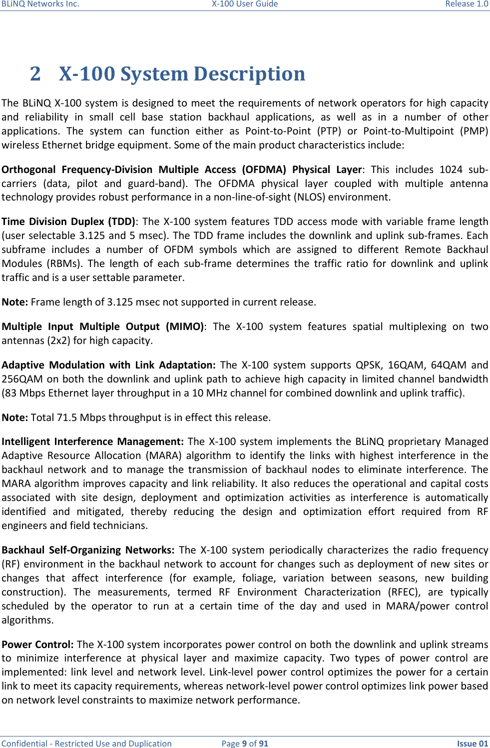 BLiNQ Networks Inc.  X-100 User Guide  Release 1.0  Confidential - Restricted Use and Duplication  Page 9 of 91  Issue 01    2 X-100 System Description The BLiNQ X-100 system is designed to meet the requirements of network operators for high capacity and  reliability  in  small  cell  base  station  backhaul  applications,  as  well  as  in  a  number  of  other applications.  The  system  can  function  either  as  Point-to-Point  (PTP)  or  Point-to-Multipoint  (PMP) wireless Ethernet bridge equipment. Some of the main product characteristics include: Orthogonal  Frequency-Division  Multiple  Access  (OFDMA)  Physical  Layer:  This  includes  1024  sub-carriers  (data,  pilot  and  guard-band).  The  OFDMA  physical  layer  coupled  with  multiple  antenna technology provides robust performance in a non-line-of-sight (NLOS) environment. Time Division  Duplex  (TDD): The  X-100  system features TDD access  mode  with variable frame  length (user selectable 3.125 and 5 msec). The TDD frame includes the downlink and uplink sub-frames. Each subframe  includes  a  number  of  OFDM  symbols  which  are  assigned  to  different  Remote  Backhaul Modules  (RBMs).  The  length  of  each  sub-frame  determines  the  traffic  ratio  for  downlink  and  uplink traffic and is a user settable parameter.  Note: Frame length of 3.125 msec not supported in current release.  Multiple  Input  Multiple  Output  (MIMO):  The  X-100  system  features  spatial  multiplexing  on  two antennas (2x2) for high capacity.   Adaptive  Modulation  with  Link  Adaptation:  The  X-100  system  supports  QPSK,  16QAM,  64QAM  and 256QAM on both the downlink and uplink path to achieve high capacity in limited channel bandwidth (83 Mbps Ethernet layer throughput in a 10 MHz channel for combined downlink and uplink traffic).  Note: Total 71.5 Mbps throughput is in effect this release.  Intelligent  Interference Management: The  X-100  system  implements  the  BLiNQ proprietary Managed Adaptive  Resource  Allocation  (MARA)  algorithm  to  identify  the  links  with  highest  interference  in  the backhaul  network  and  to  manage  the  transmission  of  backhaul  nodes  to  eliminate  interference.  The MARA algorithm improves capacity and link reliability. It also reduces the operational and capital costs associated  with  site  design,  deployment  and  optimization  activities  as  interference  is  automatically identified  and  mitigated,  thereby  reducing  the  design  and  optimization  effort  required  from  RF engineers and field technicians.  Backhaul  Self-Organizing  Networks:  The  X-100  system  periodically  characterizes  the  radio  frequency (RF) environment in the backhaul network to account for changes such as deployment of new sites or changes  that  affect  interference  (for  example,  foliage,  variation  between  seasons,  new  building construction).  The  measurements,  termed  RF  Environment  Characterization  (RFEC),  are  typically scheduled  by  the  operator  to  run  at  a  certain  time  of  the  day  and  used  in  MARA/power  control algorithms.  Power Control: The X-100 system incorporates power control on both the downlink and uplink streams to  minimize  interference  at  physical  layer  and  maximize  capacity.  Two  types  of  power  control  are implemented: link  level  and network level. Link-level power  control optimizes the power for a  certain link to meet its capacity requirements, whereas network-level power control optimizes link power based on network level constraints to maximize network performance.  