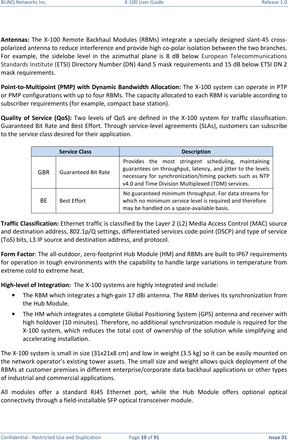 BLiNQ Networks Inc.  X-100 User Guide  Release 1.0  Confidential - Restricted Use and Duplication  Page 10 of 91  Issue 01     Antennas: The  X-100  Remote  Backhaul Modules (RBMs)  integrate  a specially designed  slant-45 cross-polarized antenna to reduce interference and provide high co-polar isolation between the two branches. For  example,  the  sidelobe  level  in  the  azimuthal  plane  is  8  dB  below European  Telecommunications Standards Institute (ETSI) Directory Number (DN) 4and 5 mask requirements and 15 dB below ETSI DN 2 mask requirements.  Point-to-Multipoint (PMP) with Dynamic Bandwidth Allocation: The X-100 system can operate in PTP or PMP configurations with up to four RBMs. The capacity allocated to each RBM is variable according to subscriber requirements (for example, compact base station).  Quality  of  Service  (QoS):  Two  levels of  QoS  are  defined  in  the  X-100  system  for  traffic  classification: Guaranteed Bit Rate and Best Effort. Through service-level agreements (SLAs), customers can subscribe to the service class desired for their application.   Service Class  Description GBR  Guaranteed Bit Rate Provides  the  most  stringent  scheduling,  maintaining guarantees on throughput, latency, and jitter to the levels necessary  for synchronization/timing packets such  as  NTP v4.0 and Time Division Multiplexed (TDM) services. BE  Best Effort No guaranteed minimum throughput. For data streams for which no minimum service level is required and therefore may be handled on a space-available basis. Traffic Classification: Ethernet traffic is classified by the Layer 2 (L2) Media Access Control (MAC) source and destination address, 802.1p/Q settings, differentiated services code point (DSCP) and type of service (ToS) bits, L3 IP source and destination address, and protocol. Form Factor: The all-outdoor, zero-footprint Hub Module (HM) and RBMs are built to IP67 requirements for operation in tough environments with the capability to handle large variations in temperature from extreme cold to extreme heat. High-level of Integration:  The X-100 systems are highly integrated and include:  • The RBM which integrates a high-gain 17 dBi antenna. The RBM derives its synchronization from the Hub Module.  • The HM which integrates a complete Global Positioning System (GPS) antenna and receiver with high holdover (10 minutes). Therefore, no additional synchronization module is required for the X-100 system, which reduces the total cost of ownership of  the solution while simplifying and accelerating installation.  The X-100 system is small in size (31x21x8 cm) and low in weight (3.5 kg) so it can be easily mounted on the network operator’s existing tower assets. The small size and weight allows quick deployment of the RBMs at customer premises in different enterprise/corporate data backhaul applications or other types of industrial and commercial applications.  All  modules  offer  a  standard  RJ45  Ethernet  port,  while  the  Hub  Module  offers  optional  optical connectivity through a field-installable SFP optical transceiver module.  