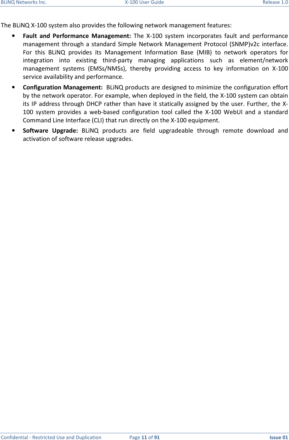 BLiNQ Networks Inc.  X-100 User Guide  Release 1.0  Confidential - Restricted Use and Duplication  Page 11 of 91  Issue 01    The BLiNQ X-100 system also provides the following network management features: • Fault  and  Performance  Management:  The  X-100  system  incorporates  fault  and  performance management through  a  standard  Simple  Network Management Protocol  (SNMP)v2c interface. For  this  BLiNQ  provides  its  Management  Information  Base  (MIB)  to  network  operators  for integration  into  existing  third-party  managing  applications  such  as  element/network management  systems  (EMSs/NMSs),  thereby  providing  access  to  key  information  on  X-100 service availability and performance. • Configuration Management:  BLiNQ products are designed to minimize the configuration effort by the network operator. For example, when deployed in the field, the X-100 system can obtain its IP address through DHCP rather than have it statically assigned by the user. Further, the X-100  system  provides  a  web-based  configuration  tool  called  the  X-100  WebUI  and  a  standard Command Line Interface (CLI) that run directly on the X-100 equipment. • Software  Upgrade:  BLiNQ  products  are  field  upgradeable  through  remote  download  and activation of software release upgrades.  