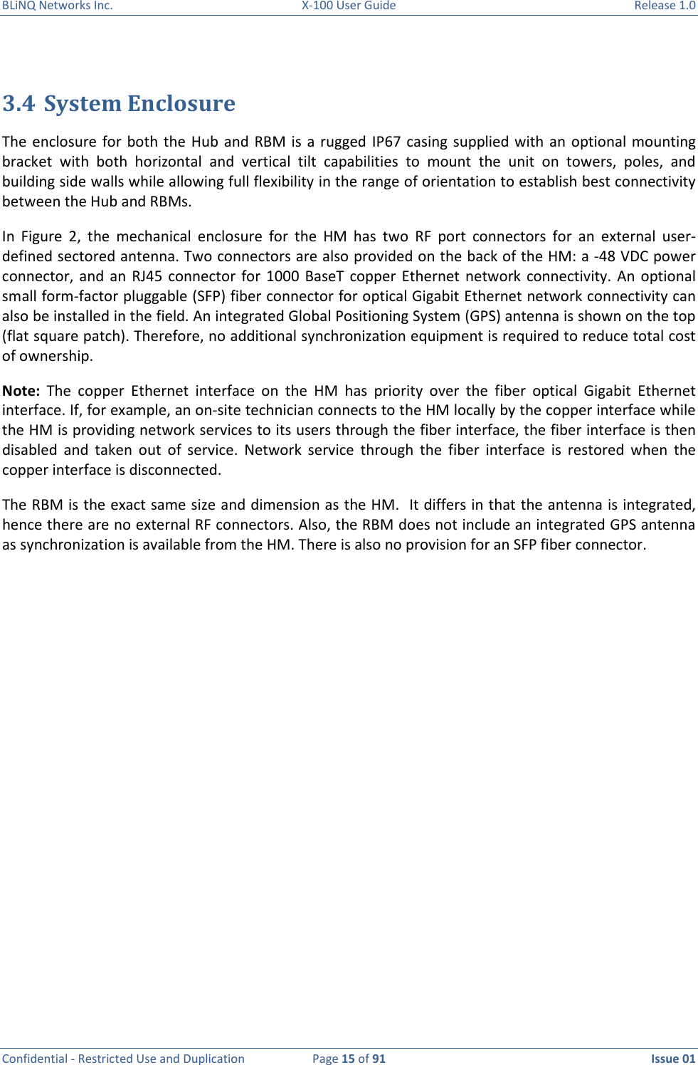 BLiNQ Networks Inc.  X-100 User Guide  Release 1.0  Confidential - Restricted Use and Duplication  Page 15 of 91  Issue 01     3.4 System Enclosure The  enclosure  for  both  the  Hub and  RBM  is  a rugged  IP67  casing  supplied with an  optional mounting bracket  with  both  horizontal  and  vertical  tilt  capabilities  to  mount  the  unit  on  towers,  poles,  and building side walls while allowing full flexibility in the range of orientation to establish best connectivity between the Hub and RBMs.  In  Figure  2,  the  mechanical  enclosure  for  the  HM  has  two  RF  port  connectors  for  an  external  user-defined sectored antenna. Two connectors are also provided on the back of the HM: a -48 VDC power connector,  and  an  RJ45  connector  for  1000 BaseT  copper  Ethernet network  connectivity.  An  optional small form-factor pluggable (SFP) fiber connector for optical Gigabit Ethernet network connectivity can also be installed in the field. An integrated Global Positioning System (GPS) antenna is shown on the top (flat square patch). Therefore, no additional synchronization equipment is required to reduce total cost of ownership.  Note:  The  copper  Ethernet  interface  on  the  HM  has  priority  over  the  fiber  optical  Gigabit  Ethernet interface. If, for example, an on-site technician connects to the HM locally by the copper interface while the HM is providing network services to its users through the fiber interface, the fiber interface is then disabled  and  taken  out  of  service.  Network  service  through  the  fiber  interface  is  restored  when  the copper interface is disconnected. The RBM is the exact same size and dimension as the HM.  It differs in that the antenna is integrated, hence there are no external RF connectors. Also, the RBM does not include an integrated GPS antenna as synchronization is available from the HM. There is also no provision for an SFP fiber connector. 