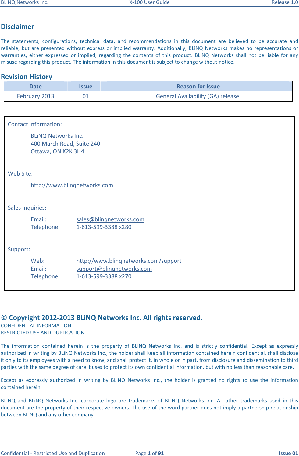 BLiNQ Networks Inc.  X-100 User Guide  Release 1.0  Confidential - Restricted Use and Duplication  Page 1 of 91  Issue 01    Disclaimer   The  statements,  configurations,  technical  data,  and  recommendations  in  this  document  are  believed  to  be  accurate  and reliable,  but  are  presented  without express  or  implied  warranty.  Additionally,  BLiNQ  Networks  makes  no  representations  or warranties,  either  expressed  or  implied,  regarding  the  contents  of  this  product.  BLiNQ  Networks  shall  not  be  liable  for  any misuse regarding this product. The information in this document is subject to change without notice. Revision History Date  Issue  Reason for Issue February 2013  01  General Availability (GA) release.    Contact Information:   BLiNQ Networks Inc.   400 March Road, Suite 240   Ottawa, ON K2K 3H4  Web Site:    http://www.blinqnetworks.com  Sales Inquiries:      Email:      sales@blinqnetworks.com   Telephone:    1-613-599-3388 x280  Support:   Web:    http://www.blinqnetworks.com/support   Email:    support@blinqnetworks.com   Telephone:  1-613-599-3388 x270   © Copyright 2012-2013 BLiNQ Networks Inc. All rights reserved. CONFIDENTIAL INFORMATION RESTRICTED USE AND DUPLICATION The  information  contained  herein  is  the  property  of  BLiNQ  Networks  Inc.  and  is  strictly  confidential.  Except  as  expressly authorized in writing by BLiNQ Networks Inc., the holder shall keep all information contained herein confidential, shall disclose it only to its employees with a need to know, and shall protect it, in whole or in part, from disclosure and dissemination to third parties with the same degree of care it uses to protect its own confidential information, but with no less than reasonable care. Except  as  expressly  authorized  in  writing  by  BLiNQ  Networks  Inc.,  the  holder  is  granted  no  rights  to  use  the  information contained herein. BLiNQ  and  BLiNQ  Networks  Inc.  corporate  logo  are  trademarks  of  BLiNQ  Networks  Inc.  All  other  trademarks  used  in  this document are the property of their respective owners. The use of the word partner does not imply a partnership relationship between BLiNQ and any other company.   