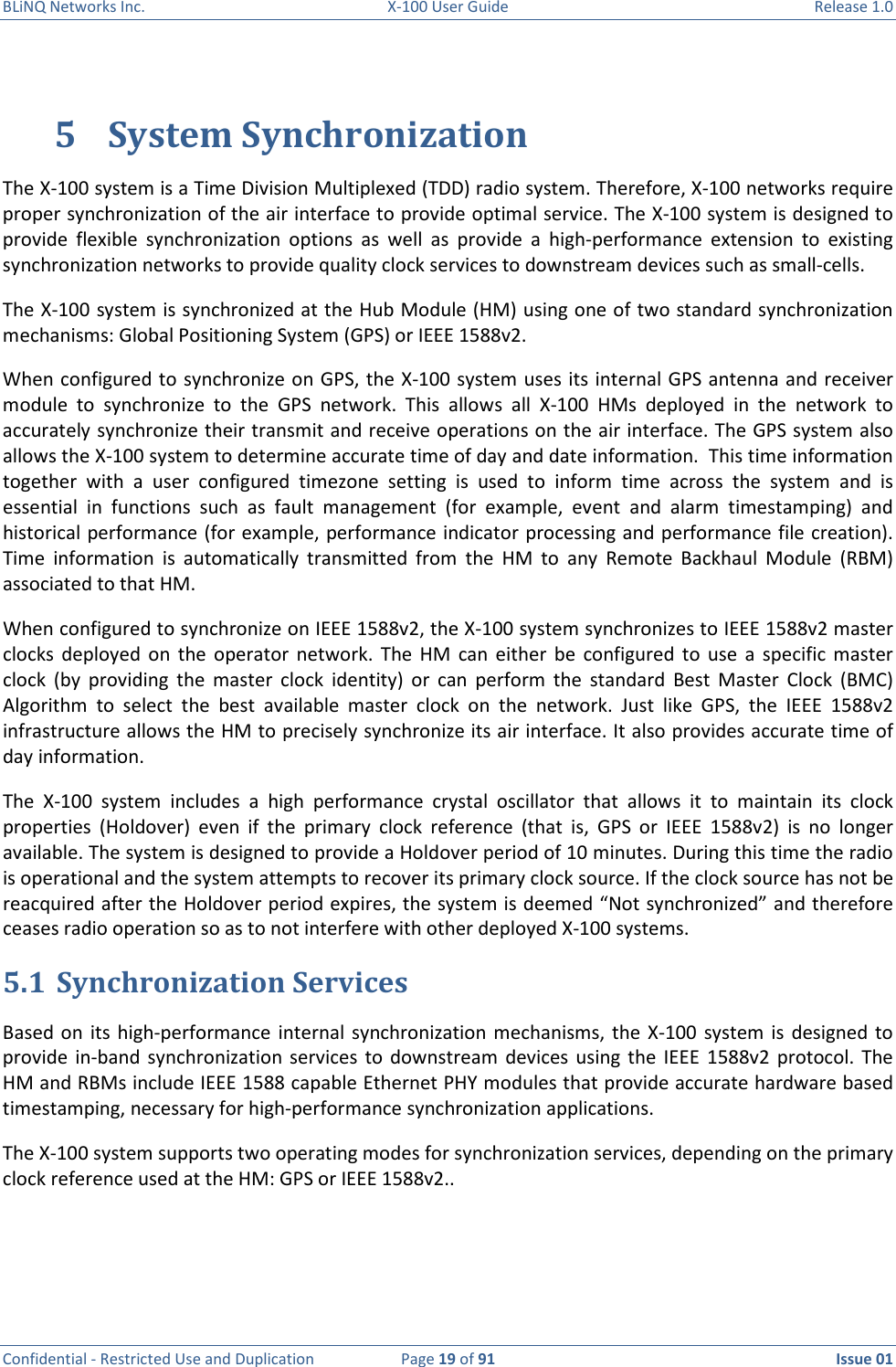 BLiNQ Networks Inc.  X-100 User Guide  Release 1.0  Confidential - Restricted Use and Duplication  Page 19 of 91  Issue 01    5 System Synchronization The X-100 system is a Time Division Multiplexed (TDD) radio system. Therefore, X-100 networks require proper synchronization of the air interface to provide optimal service. The X-100 system is designed to provide  flexible  synchronization  options  as  well  as  provide  a  high-performance  extension  to  existing synchronization networks to provide quality clock services to downstream devices such as small-cells. The X-100 system is synchronized at the Hub Module (HM) using one of two standard synchronization mechanisms: Global Positioning System (GPS) or IEEE 1588v2.  When configured to synchronize on GPS, the X-100 system  uses its internal GPS antenna and receiver module  to  synchronize  to  the  GPS  network.  This  allows  all  X-100  HMs  deployed  in  the  network  to accurately synchronize their transmit and receive operations on the air interface. The GPS system also allows the X-100 system to determine accurate time of day and date information.  This time information together  with  a  user  configured  timezone  setting  is  used  to  inform  time  across  the  system  and  is essential  in  functions  such  as  fault  management  (for  example,  event  and  alarm  timestamping)  and historical performance (for example, performance indicator processing and performance file creation). Time  information  is  automatically  transmitted  from  the  HM  to  any  Remote  Backhaul  Module  (RBM) associated to that HM. When configured to synchronize on IEEE 1588v2, the X-100 system synchronizes to IEEE 1588v2 master clocks  deployed  on  the  operator  network.  The  HM  can  either  be  configured  to  use  a  specific  master clock  (by  providing  the  master  clock  identity)  or  can  perform  the  standard  Best  Master  Clock  (BMC) Algorithm  to  select  the  best  available  master  clock  on  the  network.  Just  like  GPS,  the  IEEE  1588v2 infrastructure allows the HM to precisely synchronize its air interface. It also provides accurate time of day information. The  X-100  system  includes  a  high  performance  crystal  oscillator  that  allows  it  to  maintain  its  clock properties  (Holdover)  even  if  the  primary  clock  reference  (that  is,  GPS  or  IEEE  1588v2)  is  no  longer available. The system is designed to provide a Holdover period of 10 minutes. During this time the radio is operational and the system attempts to recover its primary clock source. If the clock source has not be reacquired after the Holdover period expires, the system is deemed “Not synchronized” and therefore ceases radio operation so as to not interfere with other deployed X-100 systems.  5.1 Synchronization Services Based  on  its  high-performance  internal  synchronization mechanisms,  the  X-100  system  is  designed to provide  in-band  synchronization services  to  downstream  devices using  the IEEE  1588v2  protocol. The HM and RBMs include IEEE 1588 capable Ethernet PHY modules that provide accurate hardware based timestamping, necessary for high-performance synchronization applications. The X-100 system supports two operating modes for synchronization services, depending on the primary clock reference used at the HM: GPS or IEEE 1588v2..  