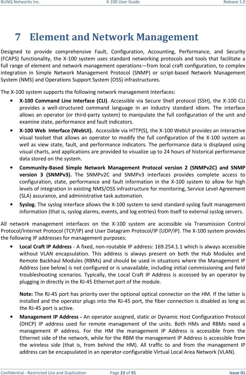 BLiNQ Networks Inc.  X-100 User Guide  Release 1.0  Confidential - Restricted Use and Duplication  Page 23 of 91  Issue 01    7 Element and Network Management Designed  to  provide  comprehensive  Fault,  Configuration,  Accounting,  Performance,  and  Security (FCAPS)  functionality, the X-100  system  uses standard  networking  protocols  and  tools  that facilitate a full range of element and network management operations—from local craft configuration, to complex integration  in  Simple  Network  Management  Protocol  (SNMP)  or  script-based  Network  Management System (NMS) and Operations Support System (OSS) infrastructures.  The X-100 system supports the following network management Interfaces: • X-100 Command Line  Interface (CLI). Accessible via Secure Shell protocol  (SSH), the X-100  CLI provides  a  well-structured  command  language  in  an  industry  standard  idiom.  The  interface allows an operator (or third-party system) to manipulate the full configuration of the unit and examine state, performance and fault indicators. • X-100 Web  Interface (WebUI).  Accessible via HTTP(S), the X-100 WebUI provides an interactive visual  toolset  that allows  an  operator  to  modify  the  full  configuration  of  the  X-100  system  as well as view state, fault, and performance indicators. The performance data is displayed using visual charts, and applications are provided to visualize up to 24 hours of historical performance data stored on the system. • Community-Based  Simple  Network  Management  Protocol  version  2  (SNMPv2C)  and  SNMP version  3  (SNMPv3).  The  SNMPv2C  and  SNMPv3  interfaces  provides  complete  access  to configuration,  state,  performance and  fault  information in  the X-100 system  to  allow for  high levels of integration in existing NMS/OSS infrastructure for monitoring, Service Level Agreement (SLA) assurance, and administrative task automation. • Syslog. The syslog interface allows the X-100 system to send standard syslog fault management information (that is, syslog alarms, events, and log entries) from itself to external syslog servers. All  network  management  interfaces  on  the  X-100  system  are  accessible  via  Transmission  Control Protocol/Internet Protocol (TCP/IP) and User Datagram Protocol/IP (UDP/IP). The X-100 system provides the following IP addresses for management purposes: • Local Craft IP Address - A fixed, non-routable IP address: 169.254.1.1 which is always accessible without  VLAN  encapsulation.  This  address  is  always  present  on  both  the  Hub  Modules  and Remote Backhaul Modules (RBMs) and should be used in situations where the Management IP Address (see below) is not configured or is unavailable, including initial commissioning and field troubleshooting  scenarios.  Typically,  the  Local  Craft  IP  Address  is  accessed  by  an  operator  by plugging in directly in the RJ-45 Ethernet port of the module.  Note: The RJ-45 port has priority over the optional optical connector on the HM. If the latter is installed and the operator plugs into the RJ-45 port, the fiber connection is disabled as long as the RJ-45 port is active. • Management IP Address - An operator assigned, static or Dynamic Host Configuration Protocol (DHCP)  IP  address  used  for  remote  management  of  the  units.  Both  HMs  and  RBMs  need  a management  IP  address.  For  the  HM  the  management  IP  Address  is  accessible  from  the Ethernet side of the network, while for the RBM the management IP Address is accessible from the  wireless  side  (that  is,  from  behind  the  HM).  All  traffic  to  and  from  the  management  IP address can be encapsulated in an operator-configurable Virtual Local Area Network (VLAN). 