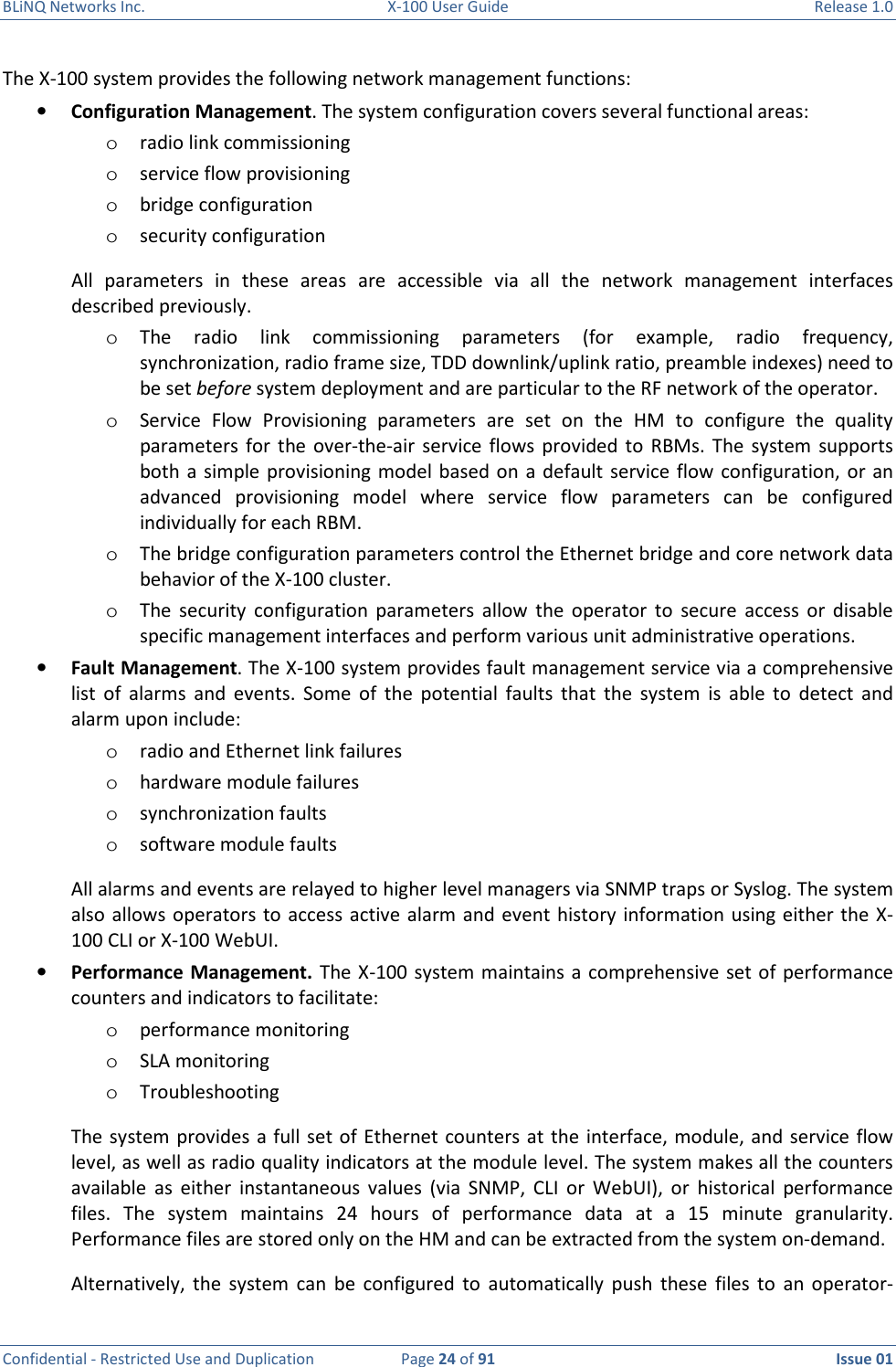 BLiNQ Networks Inc.  X-100 User Guide  Release 1.0  Confidential - Restricted Use and Duplication  Page 24 of 91  Issue 01    The X-100 system provides the following network management functions: • Configuration Management. The system configuration covers several functional areas:  o radio link commissioning o service flow provisioning o bridge configuration  o security configuration All  parameters  in  these  areas  are  accessible  via  all  the  network  management  interfaces described previously.  o The  radio  link  commissioning  parameters  (for  example,  radio  frequency, synchronization, radio frame size, TDD downlink/uplink ratio, preamble indexes) need to be set before system deployment and are particular to the RF network of the operator.  o Service  Flow  Provisioning  parameters  are  set  on  the  HM  to  configure  the  quality parameters  for  the  over-the-air service  flows provided  to  RBMs.  The  system supports both  a  simple  provisioning  model  based  on a default service  flow  configuration, or an advanced  provisioning  model  where  service  flow  parameters  can  be  configured individually for each RBM.  o The bridge configuration parameters control the Ethernet bridge and core network data behavior of the X-100 cluster.  o The  security  configuration  parameters  allow  the  operator  to  secure  access  or  disable specific management interfaces and perform various unit administrative operations. • Fault Management. The X-100 system provides fault management service via a comprehensive list  of  alarms  and  events.  Some  of  the  potential  faults  that  the  system  is  able  to  detect  and alarm upon include:  o radio and Ethernet link failures  o hardware module failures  o synchronization faults o software module faults  All alarms and events are relayed to higher level managers via SNMP traps or Syslog. The system also allows operators to access  active alarm and event  history information using either the  X-100 CLI or X-100 WebUI. • Performance Management. The X-100  system  maintains a comprehensive  set of performance counters and indicators to facilitate: o performance monitoring o SLA monitoring o Troubleshooting The system provides a full set of  Ethernet counters at the interface, module, and service flow level, as well as radio quality indicators at the module level. The system makes all the counters available  as  either  instantaneous  values  (via  SNMP,  CLI  or  WebUI),  or  historical  performance files.  The  system  maintains  24  hours  of  performance  data  at  a  15  minute  granularity. Performance files are stored only on the HM and can be extracted from the system on-demand. Alternatively,  the  system  can  be  configured  to  automatically  push  these  files  to  an  operator-