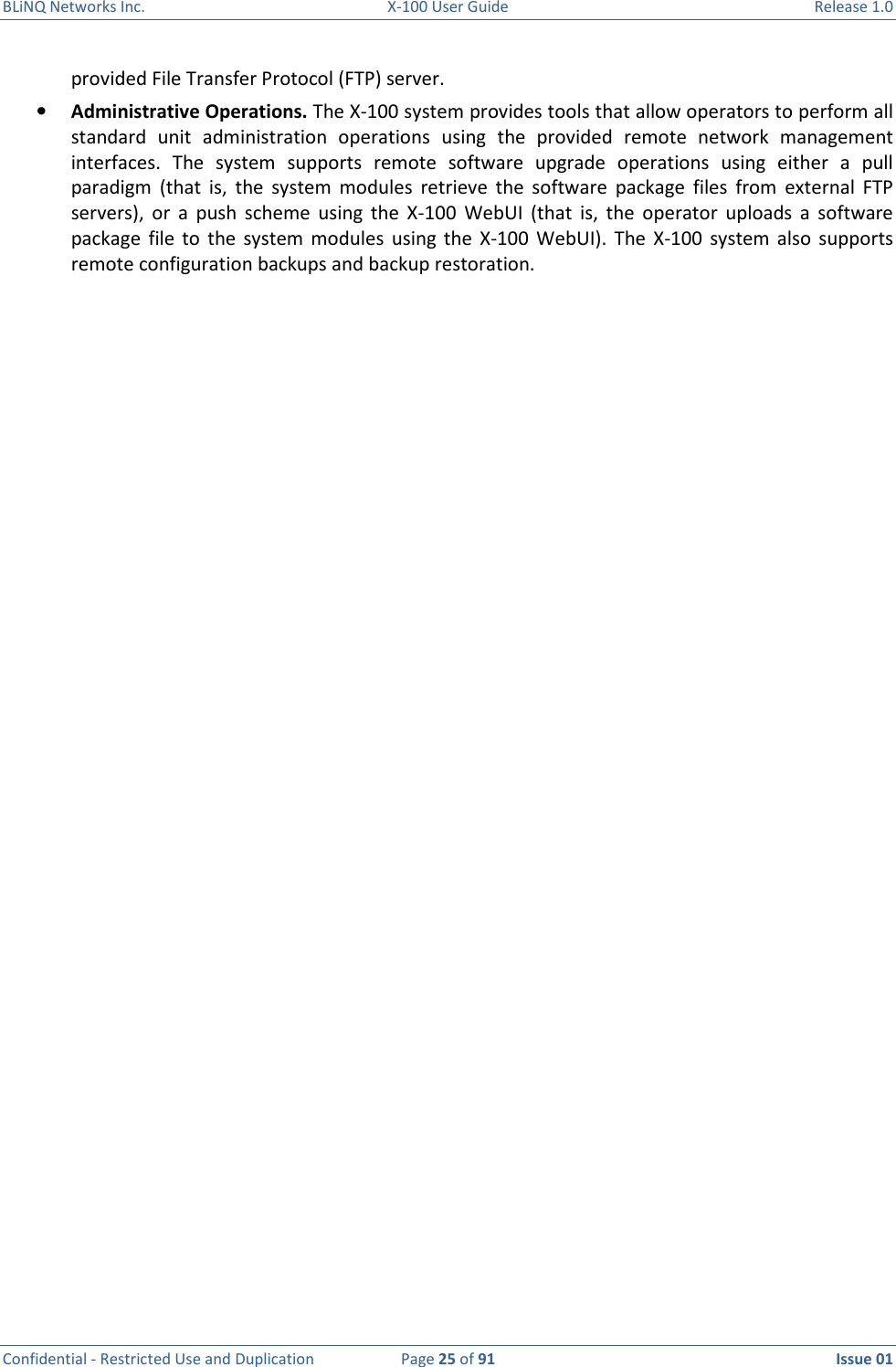 BLiNQ Networks Inc.  X-100 User Guide  Release 1.0  Confidential - Restricted Use and Duplication  Page 25 of 91  Issue 01    provided File Transfer Protocol (FTP) server. • Administrative Operations. The X-100 system provides tools that allow operators to perform all standard  unit  administration  operations  using  the  provided  remote  network  management interfaces.  The  system  supports  remote  software  upgrade  operations  using  either  a  pull paradigm  (that  is,  the  system  modules  retrieve  the  software  package  files  from  external  FTP servers),  or  a  push  scheme  using  the  X-100  WebUI  (that  is,  the  operator  uploads  a  software package  file  to  the  system  modules  using  the  X-100  WebUI).  The  X-100  system  also  supports remote configuration backups and backup restoration.  