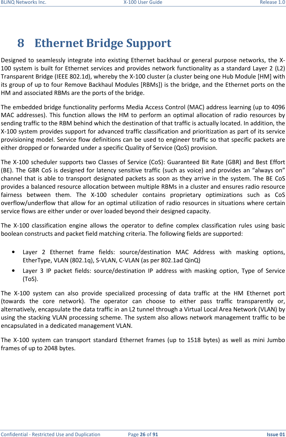 BLiNQ Networks Inc.  X-100 User Guide  Release 1.0  Confidential - Restricted Use and Duplication  Page 26 of 91  Issue 01    8 Ethernet Bridge Support Designed  to  seamlessly integrate  into existing Ethernet backhaul or  general purpose  networks,  the  X-100 system is built for Ethernet services and provides network functionality as a standard Layer 2 (L2) Transparent Bridge (IEEE 802.1d), whereby the X-100 cluster (a cluster being one Hub Module [HM] with its group of up to four Remove Backhaul Modules [RBMs]) is the bridge, and the Ethernet ports on the HM and associated RBMs are the ports of the bridge.  The embedded bridge functionality performs Media Access Control (MAC) address learning (up to 4096 MAC  addresses). This  function  allows  the  HM  to  perform  an optimal  allocation  of  radio  resources  by sending traffic to the RBM behind which the destination of that traffic is actually located. In addition, the X-100 system provides support for advanced traffic classification and prioritization as part of its service provisioning model. Service flow definitions can be used to engineer traffic so that specific packets are either dropped or forwarded under a specific Quality of Service (QoS) provision.  The X-100  scheduler supports two Classes of Service (CoS): Guaranteed Bit Rate (GBR) and Best Effort (BE). The GBR CoS is designed for latency sensitive traffic (such as voice) and provides an “always on” channel that  is  able to transport designated packets as soon as they arrive in the  system. The  BE CoS provides a balanced resource allocation between multiple RBMs in a cluster and ensures radio resource fairness  between  them.  The  X-100  scheduler  contains  proprietary  optimizations  such  as  CoS overflow/underflow that allow for an optimal utilization of radio resources in situations where certain service flows are either under or over loaded beyond their designed capacity. The  X-100  classification  engine  allows  the  operator  to  define  complex  classification  rules  using  basic boolean constructs and packet field matching criteria. The following fields are supported:  • Layer  2  Ethernet  frame  fields:  source/destination  MAC  Address  with  masking  options, EtherType, VLAN (802.1q), S-VLAN, C-VLAN (as per 802.1ad QinQ) • Layer  3  IP  packet  fields:  source/destination  IP  address  with  masking  option,  Type  of  Service (ToS). The  X-100  system  can  also  provide  specialized  processing  of  data  traffic  at  the  HM  Ethernet  port (towards  the  core  network).  The  operator  can  choose  to  either  pass  traffic  transparently  or, alternatively, encapsulate the data traffic in an L2 tunnel through a Virtual Local Area Network (VLAN) by using the stacking VLAN processing scheme. The system also allows network management traffic to be encapsulated in a dedicated management VLAN. The  X-100  system  can  transport  standard  Ethernet  frames  (up  to  1518  bytes)  as  well  as  mini  Jumbo frames of up to 2048 bytes.   