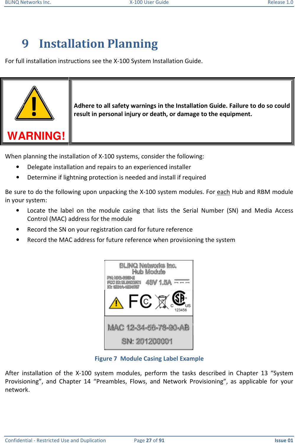 BLiNQ Networks Inc.  X-100 User Guide  Release 1.0  Confidential - Restricted Use and Duplication  Page 27 of 91  Issue 01    9 Installation Planning For full installation instructions see the X-100 System Installation Guide.   WARNING!  Adhere to all safety warnings in the Installation Guide. Failure to do so could result in personal injury or death, or damage to the equipment. When planning the installation of X-100 systems, consider the following: • Delegate installation and repairs to an experienced installer  • Determine if lightning protection is needed and install if required Be sure to do the following upon unpacking the X-100 system modules. For each Hub and RBM module in your system: • Locate  the  label  on  the  module  casing  that  lists  the  Serial  Number  (SN)  and  Media  Access Control (MAC) address for the module • Record the SN on your registration card for future reference • Record the MAC address for future reference when provisioning the system   Figure 7  Module Casing Label Example After  installation  of  the  X-100  system  modules,  perform  the  tasks  described  in  Chapter  13  “System Provisioning”,  and  Chapter  14  “Preambles,  Flows,  and  Network  Provisioning”,  as  applicable  for  your network.  !