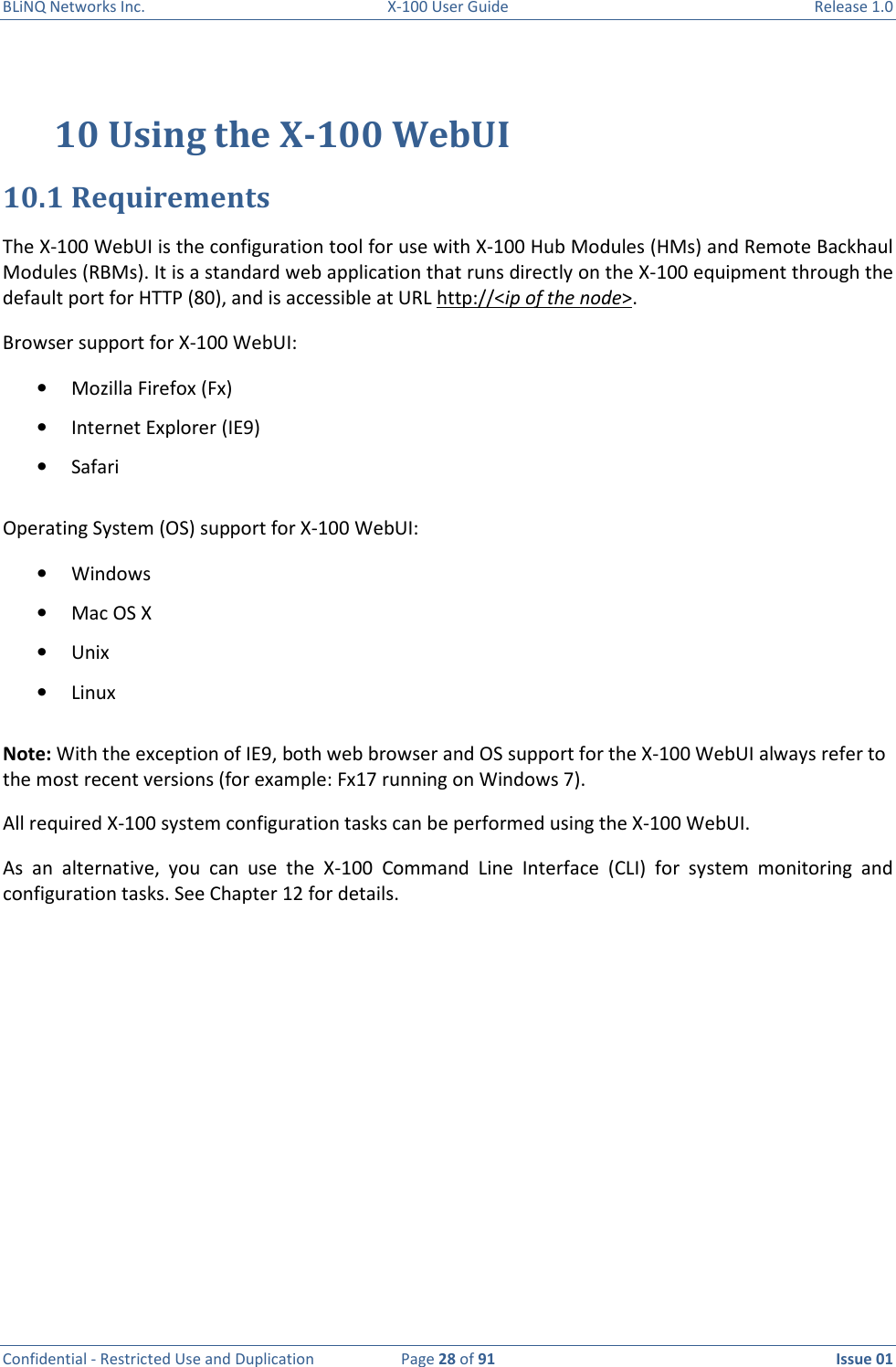 BLiNQ Networks Inc.  X-100 User Guide  Release 1.0  Confidential - Restricted Use and Duplication  Page 28 of 91  Issue 01    10 Using the X-100 WebUI  10.1 Requirements The X-100 WebUI is the configuration tool for use with X-100 Hub Modules (HMs) and Remote Backhaul Modules (RBMs). It is a standard web application that runs directly on the X-100 equipment through the default port for HTTP (80), and is accessible at URL http://&lt;ip of the node&gt;.  Browser support for X-100 WebUI: • Mozilla Firefox (Fx) • Internet Explorer (IE9) • Safari Operating System (OS) support for X-100 WebUI: • Windows • Mac OS X • Unix • Linux Note: With the exception of IE9, both web browser and OS support for the X-100 WebUI always refer to the most recent versions (for example: Fx17 running on Windows 7). All required X-100 system configuration tasks can be performed using the X-100 WebUI.  As  an  alternative,  you  can  use  the  X-100  Command  Line  Interface  (CLI)  for  system  monitoring  and  configuration tasks. See Chapter 12 for details.          