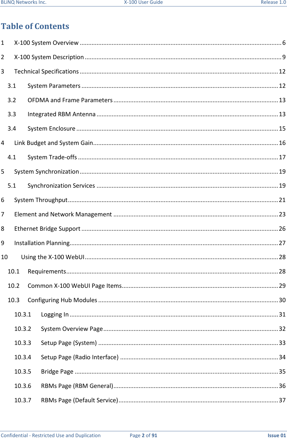 BLiNQ Networks Inc.  X-100 User Guide  Release 1.0  Confidential - Restricted Use and Duplication  Page 2 of 91  Issue 01    Table of Contents 1  X-100 System Overview ........................................................................................................................ 6 2  X-100 System Description ..................................................................................................................... 9 3  Technical Specifications ...................................................................................................................... 12 3.1  System Parameters ..................................................................................................................... 12 3.2  OFDMA and Frame Parameters .................................................................................................. 13 3.3  Integrated RBM Antenna ............................................................................................................ 13 3.4  System Enclosure ........................................................................................................................ 15 4  Link Budget and System Gain .............................................................................................................. 16 4.1  System Trade-offs ....................................................................................................................... 17 5  System Synchronization ...................................................................................................................... 19 5.1  Synchronization Services ............................................................................................................ 19 6  System Throughput ............................................................................................................................. 21 7  Element and Network Management .................................................................................................. 23 8  Ethernet Bridge Support ..................................................................................................................... 26 9  Installation Planning............................................................................................................................ 27 10  Using the X-100 WebUI ................................................................................................................... 28 10.1  Requirements .............................................................................................................................. 28 10.2  Common X-100 WebUI Page Items ............................................................................................. 29 10.3  Configuring Hub Modules ........................................................................................................... 30 10.3.1  Logging In ............................................................................................................................ 31 10.3.2  System Overview Page ........................................................................................................ 32 10.3.3  Setup Page (System) ........................................................................................................... 33 10.3.4  Setup Page (Radio Interface) .............................................................................................. 34 10.3.5  Bridge Page ......................................................................................................................... 35 10.3.6  RBMs Page (RBM General) .................................................................................................. 36 10.3.7  RBMs Page (Default Service) ............................................................................................... 37 