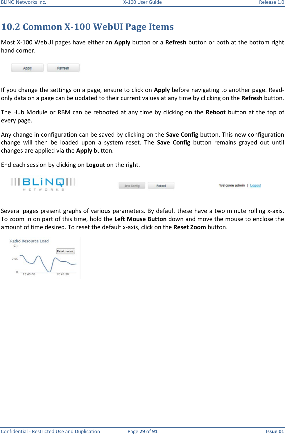 BLiNQ Networks Inc.  X-100 User Guide  Release 1.0  Confidential - Restricted Use and Duplication  Page 29 of 91  Issue 01    10.2 Common X-100 WebUI Page Items Most X-100 WebUI pages have either an Apply button or a Refresh button or both at the bottom right hand corner.   If you change the settings on a page, ensure to click on Apply before navigating to another page. Read-only data on a page can be updated to their current values at any time by clicking on the Refresh button.  The Hub Module or RBM can be  rebooted at any time by  clicking on the Reboot button at the top of every page.  Any change in configuration can be saved by clicking on the Save Config button. This new configuration change  will  then  be  loaded  upon  a  system  reset.  The  Save  Config  button  remains  grayed  out  until changes are applied via the Apply button. End each session by clicking on Logout on the right.  Several pages present graphs of various parameters. By default these have a two minute rolling x-axis. To zoom in on part of this time, hold the Left Mouse Button down and move the mouse to enclose the amount of time desired. To reset the default x-axis, click on the Reset Zoom button.   