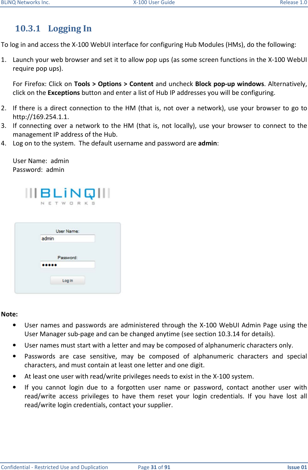 BLiNQ Networks Inc.  X-100 User Guide  Release 1.0  Confidential - Restricted Use and Duplication  Page 31 of 91  Issue 01    10.3.1 Logging In To log in and access the X-100 WebUI interface for configuring Hub Modules (HMs), do the following: 1. Launch your web browser and set it to allow pop ups (as some screen functions in the X-100 WebUI require pop ups).  For Firefox: Click on Tools &gt; Options &gt; Content and uncheck Block pop-up windows. Alternatively, click on the Exceptions button and enter a list of Hub IP addresses you will be configuring. 2. If there is a direct  connection to the  HM  (that  is,  not  over  a  network), use your browser  to  go  to http://169.254.1.1.  3. If  connecting over a  network  to the  HM (that  is,  not locally), use  your  browser to  connect to  the management IP address of the Hub. 4. Log on to the system.  The default username and password are admin:  User Name:  admin  Password:  admin  Note:   • User names and passwords are administered through the  X-100 WebUI Admin Page  using the User Manager sub-page and can be changed anytime (see section 10.3.14 for details).  • User names must start with a letter and may be composed of alphanumeric characters only.  • Passwords  are  case  sensitive,  may  be  composed  of  alphanumeric  characters  and  special characters, and must contain at least one letter and one digit.  • At least one user with read/write privileges needs to exist in the X-100 system. • If  you  cannot  login  due  to  a  forgotten  user  name  or  password,  contact  another  user  with read/write  access  privileges  to  have  them  reset  your  login  credentials.  If  you  have  lost  all read/write login credentials, contact your supplier.     